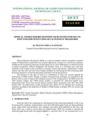 International Journal of Computer Engineering and Technology (IJCET), ISSN 0976-6367(Print),
INTERNATIONAL JOURNAL OF COMPUTER ENGINEERING &
ISSN 0976 - 6375(Online), Volume 4, Issue 6, November - December (2013), © IAEME

TECHNOLOGY (IJCET)

ISSN 0976 – 6367(Print)
ISSN 0976 – 6375(Online)
Volume 4, Issue 6, November - December (2013), pp. 48-61
© IAEME: www.iaeme.com/ijcet.asp
Journal Impact Factor (2013): 6.1302 (Calculated by GISI)
www.jifactor.com

IJCET
©IAEME

OPTICAL CHARACTER RECOGNITION (OCR) SYSTEM FOR MULTIFONT ENGLISH TEXTS USING DCT & WAVELET TRANSFORM
Dr. MUSTAFA DHIAA AL-HASSANI
Computer Science/Mustansiriyah University, Baghdad, Iraq

ABSTRACT
Optical Character Recognition (OCR) is a type of computer software designed to translate
images of handwritten or typewritten text (usually captured by a scanner or a camera) into machineeditable text by recognizing characters at high speeds one at a time. OCR began as a field of research
in pattern recognition, artificial intelligence and machine vision. It is becoming more and more
important in the modern world according to economic reasons and business requirements. It helps
humans ease their jobs and solve more complex problems by eliminating the time-consuming spent
by human operators to re-type the documents and reduce error-prone processes.
The presence of any type of noise or a combination of them can severely degrade the
performance of OCR system. Though, a number of preprocessing techniques are considered in the
present work in order to improve the obtained accuracy of the recognized text. An OCR system for
3185 training samples and 13650 testing samples is presented for multi-font English texts.
Experiments have shown that wavelet features produce better recognition rates 96% than DCT
features 92%. An improvement overall recognition rates (about 3%) are obtained after classifying
characters according to the proportion of Height to Width feature to produce 99% for wavelet and
95% for DCT.
Keywords: DCT, Feature Extraction, Optical Character Recognition (OCR), Pattern Recognition,
Segmentation, Wavelet Transform.
1. INTRODUCTION
Since the start of the computing era, information has been represented digitally so that it can
be processed by computers. Approximately, more than 200 million paper books are being published
yearly. Paper books and documents were abundant and widely being published at that time; and
hence, there was a need to convert them into digital format. OCR was invented to translate the
traditional paper-based books into digital e-books(i.e., electronic files). It was estimated that over 2
48

 