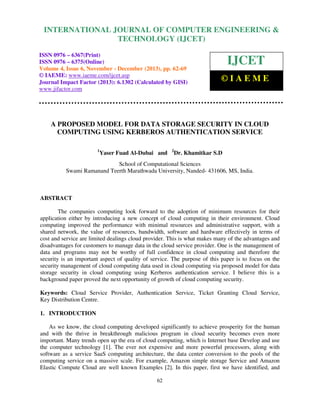 International Journal of Computer Engineering and Technology (IJCET), ISSN 0976-6367(Print),
INTERNATIONAL JOURNAL OF COMPUTER ENGINEERING &
ISSN 0976 - 6375(Online), Volume 4, Issue 6, November - December (2013), © IAEME

TECHNOLOGY (IJCET)

ISSN 0976 – 6367(Print)
ISSN 0976 – 6375(Online)
Volume 4, Issue 6, November - December (2013), pp. 62-69
© IAEME: www.iaeme.com/ijcet.asp
Journal Impact Factor (2013): 6.1302 (Calculated by GISI)
www.jifactor.com

IJCET
©IAEME

A PROPOSED MODEL FOR DATA STORAGE SECURITY IN CLOUD
COMPUTING USING KERBEROS AUTHENTICATION SERVICE
1

Yaser Fuad Al-Dubai and

2

Dr. Khamitkar S.D

School of Computational Sciences
Swami Ramanand Teerth Marathwada University, Nanded- 431606, MS, India.

ABSTRACT
The companies computing look forward to the adoption of minimum resources for their
application either by introducing a new concept of cloud computing in their environment. Cloud
computing improved the performance with minimal resources and administrative support, with a
shared network, the value of resources, bandwidth, software and hardware effectively in terms of
cost and service are limited dealings cloud provider. This is what makes many of the advantages and
disadvantages for customers to manage data in the cloud service provider. One is the management of
data and programs may not be worthy of full confidence in cloud computing and therefore the
security is an important aspect of quality of service. The purpose of this paper is to focus on the
security management of cloud computing data used in cloud computing via proposed model for data
storage security in cloud computing using Kerberos authentication service. I believe this is a
background paper proved the next opportunity of growth of cloud computing security.
Keywords: Cloud Service Provider, Authentication Service, Ticket Granting Cloud Service,
Key Distribution Centre.
1. INTRODUCTION
As we know, the cloud computing developed significantly to achieve prosperity for the human
and with the thrive in breakthrough malicious program in cloud security becomes even more
important. Many trends open up the era of cloud computing, which is Internet base Develop and use
the computer technology [1]. The ever not expensive and more powerful processors, along with
software as a service SaaS computing architecture, the data center conversion to the pools of the
computing service on a massive scale. For example, Amazon simple storage Service and Amazon
Elastic Compute Cloud are well known Examples [2]. In this paper, first we have identified, and
62

 