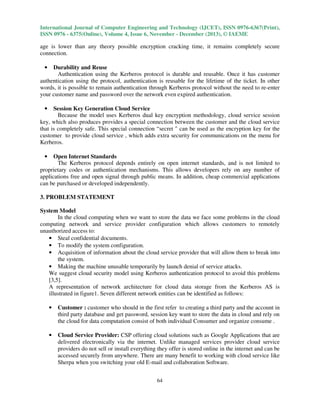 International Journal of Computer Engineering and Technology (IJCET), ISSN 0976-6367(Print),
ISSN 0976 - 6375(Online), Volume 4, Issue 6, November - December (2013), © IAEME

age is lower than any theory possible encryption cracking time, it remains completely secure
connection.
Durability and Reuse
Authentication using the Kerberos protocol is durable and reusable. Once it has customer
authentication using the protocol, authentication is reusable for the lifetime of the ticket. In other
words, it is possible to remain authentication through Kerberos protocol without the need to re-enter
your customer name and password over the network even expired authentication.
•

Session Key Generation Cloud Service
Because the model uses Kerberos dual key encryption methodology, cloud service session
key, which also produces provides a special connection between the customer and the cloud service
that is completely safe. This special connection “secret " can be used as the encryption key for the
customer to provide cloud service , which adds extra security for communications on the menu for
Kerberos.
•

Open Internet Standards
The Kerberos protocol depends entirely on open internet standards, and is not limited to
proprietary codes or authentication mechanisms. This allows developers rely on any number of
applications free and open signal through public means. In addition, cheap commercial applications
can be purchased or developed independently.
•

3. PROBLEM STATEMENT
System Model
In the cloud computing when we want to store the data we face some problems in the cloud
computing network and service provider configuration which allows customers to remotely
unauthorized access to:
• Steal confidential documents.
• To modify the system configuration.
• Acquisition of information about the cloud service provider that will allow them to break into
the system.
• Making the machine unusable temporarily by launch denial of service attacks.
We suggest cloud security model using Kerberos authentication protocol to avoid this problems
[3,5].
A representation of network architecture for cloud data storage from the Kerberos AS is
illustrated in figure1. Seven different network entities can be identified as follows:
•

Customer : customer who should in the first refer to creating a third party and the account in
third party database and get password, session key want to store the data in cloud and rely on
the cloud for data computation consist of both individual Consumer and organize consume .

•

Cloud Service Provider: CSP offering cloud solutions such as Google Applications that are
delivered electronically via the internet. Unlike managed services provider cloud service
providers do not sell or install everything they offer is stored online in the internet and can be
accessed securely from anywhere. There are many benefit to working with cloud service like
Sherpa when you switching your old E-mail and collaboration Software.
64

 