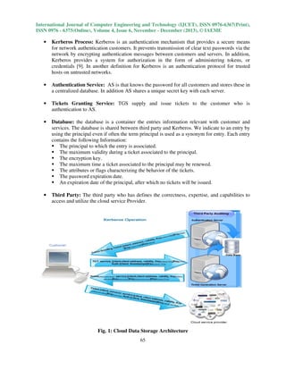 International Journal of Computer Engineering and Technology (IJCET), ISSN 0976-6367(Print),
ISSN 0976 - 6375(Online), Volume 4, Issue 6, November - December (2013), © IAEME

•

Kerberos Process: Kerberos is an authentication mechanism that provides a secure means
for network authentication customers. It prevents transmission of clear text passwords via the
network by encrypting authentication messages between customers and servers. In addition,
Kerberos provides a system for authorization in the form of administering tokens, or
credentials [9]. In another definition for Kerberos is an authentication protocol for trusted
hosts on untrusted networks.

•

Authentication Service: AS is that knows the password for all customers and stores these in
a centralized database. In addition AS shares a unique secret key with each server.

•

Tickets Granting Service: TGS supply and issue tickets to the customer who is
authentication to AS.

•

Database: the database is a container the entries information relevant with customer and
services. The database is shared between third party and Kerberos. We indicate to an entry by
using the principal even if often the term principal is used as a synonym for entry. Each entry
contains the following Information:
The principal to which the entry is associated.
The maximum validity during a ticket associated to the principal.
The encryption key.
The maximum time a ticket associated to the principal may be renewed.
The attributes or flags characterizing the behavior of the tickets.
The password expiration date.
An expiration date of the principal, after which no tickets will be issued.

•

Third Party: The third party who has defines the correctness, expertise, and capabilities to
access and utilize the cloud service Provider.

Fig. 1: Cloud Data Storage Architecture
65

 