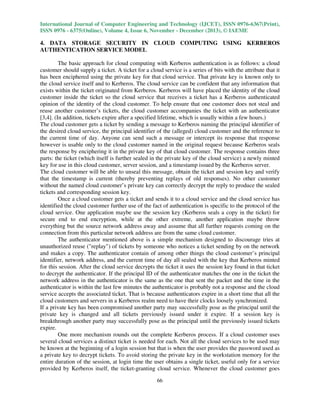 International Journal of Computer Engineering and Technology (IJCET), ISSN 0976-6367(Print),
ISSN 0976 - 6375(Online), Volume 4, Issue 6, November - December (2013), © IAEME

4. DATA STORAGE SECURITY IN CLOUD COMPUTING USING KERBEROS
AUTHENTICATION SERVICE MODEL
The basic approach for cloud computing with Kerberos authentication is as follows: a cloud
customer should supply a ticket. A ticket for a cloud service is a series of bits with the attribute that it
has been enciphered using the private key for that cloud service. That private key is known only to
the cloud service itself and to Kerberos. The cloud service can be confident that any information that
exists within the ticket originated from Kerberos. Kerberos will have placed the identity of the cloud
customer inside the ticket so the cloud service that receives a ticket has a Kerberos authenticated
opinion of the identity of the cloud customer. To help ensure that one customer does not steal and
reuse another customer’s tickets, the cloud customer accompanies the ticket with an authenticator
[3,4]. (In addition, tickets expire after a specified lifetime, which is usually within a few hours.)
The cloud customer gets a ticket by sending a message to Kerberos naming the principal identifier of
the desired cloud service, the principal identifier of the (alleged) cloud customer and the reference to
the current time of day. Anyone can send such a message or intercept its response that response
however is usable only to the cloud customer named in the original request because Kerberos seals
the response by enciphering it in the private key of that cloud customer. The response contains three
parts: the ticket (which itself is further sealed in the private key of the cloud service) a newly minted
key for use in this cloud customer, server session, and a timestamp issued by the Kerberos server.
The cloud customer will be able to unseal this message, obtain the ticket and session key and verify
that the timestamp is current (thereby preventing replays of old responses). No other customer
without the named cloud customer’s private key can correctly decrypt the reply to produce the sealed
tickets and corresponding session key.
Once a cloud customer gets a ticket and sends it to a cloud service and the cloud service has
identified the cloud customer further use of the fact of authentication is specific to the protocol of the
cloud service. One application maybe use the session key (Kerberos seals a copy in the ticket) for
secure end to end encryption, while at the other extreme, another application maybe throw
everything but the source network address away and assume that all further requests coming on the
connection from this particular network address are from the same cloud customer.
The authenticator mentioned above is a simple mechanism designed to discourage tries at
unauthorized reuse ("replay") of tickets by someone who notices a ticket sending by on the network
and makes a copy. The authenticator contain of among other things the cloud customer’s principal
identifier, network address, and the current time of day all sealed with the key that Kerberos minted
for this session. After the cloud service decrypts the ticket it uses the session key found in that ticket
to decrypt the authenticator. If the principal ID of the authenticator matches the one in the ticket the
network address in the authenticator is the same as the one that sent the packet and the time in the
authenticator is within the last few minutes the authenticator is probably not a response and the cloud
service accepts the associated ticket. That is because authenticators expire in a short time that all the
cloud customers and servers in a Kerberos realm need to have their clocks loosely synchronized.
If a private key has been compromised another party may successfully pose as the principal until the
private key is changed and all tickets previously issued under it expire. If a session key is
breakthrough another party may successfully pose as the principal until the previously issued tickets
expire.
One more mechanism rounds out the complete Kerberos process. If a cloud customer uses
several cloud services a distinct ticket is needed for each. Not all the cloud services to be used may
be known at the beginning of a login session but that is when the user provides the password used as
a private key to decrypt tickets. To avoid storing the private key in the workstation memory for the
entire duration of the session, at login time the user obtains a single ticket, useful only for a service
provided by Kerberos itself, the ticket-granting cloud service. Whenever the cloud customer goes
66

 