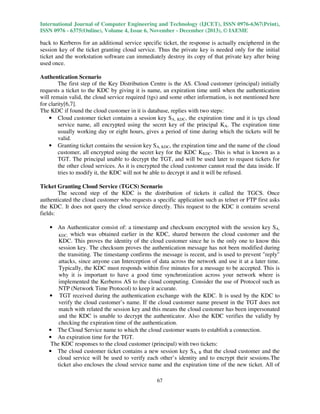 International Journal of Computer Engineering and Technology (IJCET), ISSN 0976-6367(Print),
ISSN 0976 - 6375(Online), Volume 4, Issue 6, November - December (2013), © IAEME

back to Kerberos for an additional service specific ticket, the response is actually enciphered in the
session key of the ticket granting cloud service. Thus the private key is needed only for the initial
ticket and the workstation software can immediately destroy its copy of that private key after being
used once.
Authentication Scenario
The first step of the Key Distribution Centre is the AS. Cloud customer (principal) initially
requests a ticket to the KDC by giving it is name, an expiration time until when the authentication
will remain valid, the cloud service required (tgs) and some other information, is not mentioned here
for clarity[6,7].
The KDC if found the cloud customer in it is database, replies with two steps:
• Cloud customer ticket contains a session key SA, KDC, the expiration time and it is tgs cloud
service name, all encrypted using the secret key of the principal KA. The expiration time
usually working day or eight hours, gives a period of time during which the tickets will be
valid.
• Granting ticket contains the session key SA, KDC, the expiration time and the name of the cloud
customer, all encrypted using the secret key for the KDC KKDC. This is what is known as a
TGT. The principal unable to decrypt the TGT, and will be used later to request tickets for
the other cloud services. As it is encrypted the cloud customer cannot read the data inside. If
tries to modify it, the KDC will not be able to decrypt it and it will be refused.
Ticket Granting Cloud Service (TGCS) Scenario
The second step of the KDC is the distribution of tickets it called the TGCS. Once
authenticated the cloud customer who requests a specific application such as telnet or FTP first asks
the KDC. It does not query the cloud service directly. This request to the KDC it contains several
fields:
• An Authenticator consist of: a timestamp and checksum encrypted with the session key SA,
KDC, which was obtained earlier in the KDC, shared between the cloud customer and the
KDC. This proves the identity of the cloud customer since he is the only one to know this
session key. The checksum proves the authentication message has not been modified during
the transiting. The timestamp confirms the message is recent, and is used to prevent "reply"
attacks, since anyone can Interception of data across the network and use it at a later time.
Typically, the KDC must responds within five minutes for a message to be accepted. This is
why it is important to have a good time synchronization across your network where is
implemented the Kerberos AS to the cloud computing. Consider the use of Protocol such as
NTP (Network Time Protocol) to keep it accurate.
• TGT received during the authentication exchange with the KDC. It is used by the KDC to
verify the cloud customer’s name. If the cloud customer name present in the TGT does not
match with related the session key and this means the cloud customer has been impersonated
and the KDC is unable to decrypt the authenticator. Also the KDC verifies the validly by
checking the expiration time of the authentication.
• The Cloud Service name to which the cloud customer wants to establish a connection.
• An expiration time for the TGT.
The KDC responses to the cloud customer (principal) with two tickets:
• The cloud customer ticket contains a new session key SA, B that the cloud customer and the
cloud service will be used to verify each other’s identity and to encrypt their sessions.The
ticket also encloses the cloud service name and the expiration time of the new ticket. All of
67

 