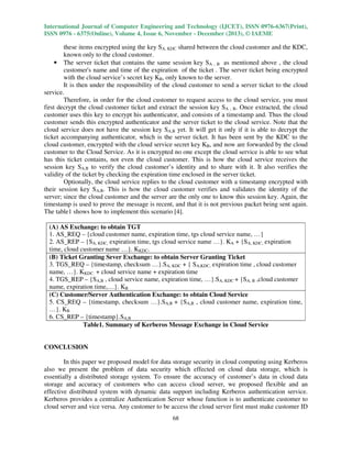 International Journal of Computer Engineering and Technology (IJCET), ISSN 0976-6367(Print),
ISSN 0976 - 6375(Online), Volume 4, Issue 6, November - December (2013), © IAEME

these items encrypted using the key SA, KDC shared between the cloud customer and the KDC,
known only to the cloud customer.
• The server ticket that contains the same session key SA , B as mentioned above , the cloud
customer's name and time of the expiration of the ticket . The server ticket being encrypted
with the cloud service’s secret key KB, only known to the server.
It is then under the responsibility of the cloud customer to send a server ticket to the cloud
service.
Therefore, in order for the cloud customer to request access to the cloud service, you must
first decrypt the cloud customer ticket and extract the session key SA , B. Once extracted, the cloud
customer uses this key to encrypt his authenticator, and consists of a timestamp and. Thus the cloud
customer sends this encrypted authenticator and the server ticket to the cloud service. Note that the
cloud service does not have the session key SA,B yet. It will get it only if it is able to decrypt the
ticket accompanying authenticator, which is the server ticket. It has been sent by the KDC to the
cloud customer, encrypted with the cloud service secret key KB, and now are forwarded by the cloud
customer to the Cloud Service. As it is encrypted no one except the cloud service is able to see what
has this ticket contains, not even the cloud customer. This is how the cloud service receives the
session key SA,B to verify the cloud customer’s identity and to share with it. It also verifies the
validity of the ticket by checking the expiration time enclosed in the server ticket.
Optionally, the cloud service replies to the cloud customer with a timestamp encrypted with
their session key SA,B. This is how the cloud customer verifies and validates the identity of the
server; since the cloud customer and the server are the only one to know this session key. Again, the
timestamp is used to prove the message is recent, and that it is not previous packet being sent again.
The table1 shows how to implement this scenario [4].
(A) AS Exchange: to obtain TGT
1. AS_REQ – {cloud customer name, expiration time, tgs cloud service name, …}
2. AS_REP – {SA, KDC, expiration time, tgs cloud service name …}. KA + {SA, KDC, expiration
time, cloud customer name …}. KKDC.
(B) Ticket Granting Sever Exchange: to obtain Server Granting Ticket
3. TGS_REQ – {timestamp, checksum …}.SA, KDC + { SA,KDC, expiration time , cloud customer
name, …}. KKDC. + cloud service name + expiration time
4. TGS_REP – {SA,B , cloud service name, expiration time, …}.SA, KDC + {SA, B ,cloud customer
name, expiration time,…}. KB
(C) Customer/Server Authentication Exchange: to obtain Cloud Service
5. CS_REQ – {timestamp, checksum …}.SA,B + {SA,B , cloud customer name, expiration time,
…}. KB
6. CS_REP – {timestamp}.SA,B
Table1. Summary of Kerberos Message Exchange in Cloud Service

CONCLUSION
In this paper we proposed model for data storage security in cloud computing using Kerberos
also we present the problem of data security which effected on cloud data storage, which is
essentially a distributed storage system. To ensure the accuracy of customer’s data in cloud data
storage and accuracy of customers who can access cloud server, we proposed flexible and an
effective distributed system with dynamic data support including Kerberos authentication service.
Kerberos provides a centralize Authentication Server whose function is to authenticate customer to
cloud server and vice versa. Any customer to be access the cloud server first must make customer ID
68

 