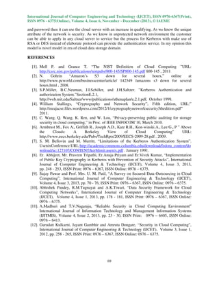 International Journal of Computer Engineering and Technology (IJCET), ISSN 0976-6367(Print),
ISSN 0976 - 6375(Online), Volume 4, Issue 6, November - December (2013), © IAEME

and password then it can use the cloud server with an increase in qualifying. As we know the unique
attribute of the network is security. As we know in unprotected network environment the customer
can be able to apply in any cloud server to service but the process for Kerberos with make use of
RSA or DES instead of elaborate protocol can provide the authentication service. In my opinion this
model is novel model in era of cloud data storage domain.
REFERENCES
[1]. Mell P. and Grance T. “The NIST Definition of Cloud Computing ”URL:
http://csrc.nist.gov/publications/nistpubs/800-145/SP800-145.pdf 800-145 , 2011
[2]. N.
Gohrin
“Amazon’s
S3
down
for
several
hours,”
online
at
http://www.pcworld.com/businesscenter/article/ 142549 /amazons s3 down for several
hours.html , 2008.
[3]. S.P.Miller, B.C.Neuman, J.I.Schiller, and J.H.Saltzer. ”Kerberos Authentication and
authorization System.”SectionE.2.1,
http://web.mit.edu/Saltzer/www/publications/athenaplan/e.2.1.pdf. October 1998.
[4]. William Stallings, “Cryptography and Network Security”, Fifth edition, URL:”
http://mrajacse.files.wordpress.com/2012/1/cryptographynetworksecurity5thedition.pdf”
2011.
[5]. C. Wang, Q. Wang, K. Ren, and W. Lou, “Privacy-preserving public auditing for storage
security in cloud computing,” in Proc. of IEEE INFOCOM’10, March 2010.
[6]. Armbrust M., Fox A., Griffith R., Joseph A.D., Katz R.H., Kon-winski A., Lee G., P ” Above
the
Clouds:
A
Berkeley
View
of
Cloud
Computing”
URL:
http://www.eecs.berkeley.edu/Pubs/TechRpts/2009/EECS-2009-28.pdf . 2009.
[7]. S. M. Bellovin and M. Merritt. “Limitations of the Kerberos Authentication System”.
UsenixConference.URL:http://academiccommons.columbia.edu/download/fedora_content/do
wnload/ac:127107/CONTENT/kerblimit.usenix.pdf . January 1991.
[8]. Er. Abhijeet, Mr. Praveen Tripathi, Er.Anuja Priyam and Er.Vivek Kumar, “Implementation
of Public Key Cryptography in Kerberos with Prevention of Security Attacks”, International
Journal of Computer Engineering & Technology (IJCET), Volume 4, Issue 3, 2013,
pp. 248 - 253, ISSN Print: 0976 – 6367, ISSN Online: 0976 – 6375.
[9]. Sujay Pawar and Prof. Mrs. U. M. Patil, “A Survey on Secured Data Outsourcing in Cloud
Computing”, International Journal of Computer Engineering & Technology (IJCET),
Volume 4, Issue 3, 2013, pp. 70 - 76, ISSN Print: 0976 – 6367, ISSN Online: 0976 – 6375.
[10]. Abhishek Pandey, R.M.Tugnayat and A.K.Tiwari, “Data Security Framework for Cloud
Computing Networks”, International Journal of Computer Engineering & Technology
(IJCET), Volume 4, Issue 1, 2013, pp. 178 - 181, ISSN Print: 0976 – 6367, ISSN Online:
0976 – 6375.
[11]. A.Madhuri and T.V.Nagaraju, “Reliable Security in Cloud Computing Environment”
International Journal of Information Technology and Management Information Systems
(IJITMIS), Volume 4, Issue 2, 2013, pp. 23 - 30, ISSN Print: 0976 – 6405, ISSN Online:
0976 – 6413.
[12]. Gurudatt Kulkarni, Jayant Gambhir and Amruta Dongare, “Security in Cloud Computing”,
International Journal of Computer Engineering & Technology (IJCET), Volume 3, Issue 1,
2012, pp. 258 - 265, ISSN Print: 0976 – 6367, ISSN Online: 0976 – 6375.

69

 