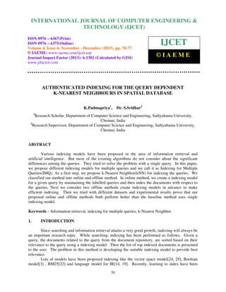 International Journal of Computer Engineering and Technology (IJCET), ISSN 0976-6367(Print),
INTERNATIONAL JOURNAL OF COMPUTER ENGINEERING &
ISSN 0976 - 6375(Online), Volume 4, Issue 6, November - December (2013), © IAEME

TECHNOLOGY (IJCET)

ISSN 0976 – 6367(Print)
ISSN 0976 – 6375(Online)
Volume 4, Issue 6, November - December (2013), pp. 70-77
© IAEME: www.iaeme.com/ijcet.asp
Journal Impact Factor (2013): 6.1302 (Calculated by GISI)
www.jifactor.com

IJCET
©IAEME

AUTHENTICATED INDEXING FOR THE QUERY DEPENDENT
K-NEAREST NEIGHBOURS IN SPATIAL DATABASE
K.Padmapriya1,

Dr. S.Sridhar2

1

Research Scholar, Department of Computer Science and Engineering, Sathyabama University,
Chennai, India
2
Research Supervisor, Department of Computer Science and Engineering, Sathyabama University,
Chennai, India

ABSTRACT
Various indexing models have been proposed in the area of information retrieval and
artificial intelligence. But most of the existing algorithms do not consider about the significant
differences among the queries. They tried to solve the problem with a single query. In this paper,
we propose different indexing models for multiple queries and we call it as Indexing for Multiple
Queries(IMQ). As a first step, we propose k-Nearest Neighbor(kNN) for indexing the queries. We
classified our method into online and offline method. In online method, we create a indexing model
for a given query by maintaining the labelled queries and then index the documents with respect to
the queries. Next we consider two offline methods create indexing models in advance to make
efficient indexing. Then we tried with different datasets and experimental results prove that our
proposed online and offline methods both perform better than the baseline method uses single
indexing model.
Keywords – Information retrieval, indexing for multiple queries, k-Nearest Neighbor.
1.

INTRODUCTION

Since searching and information retrieval attains a very good growth, indexing will always be
an important research topic. While searching, indexing has been performed as follows. Given a
query, the documents related to the query from the document repository, are sorted based on their
relevance to the query using a indexing model. Then the list of top indexed documents is presented
to the user. The problem in this method is developing the suitable indexing model to provide best
relevance.
Lots of models have been proposed indexing like the vector space model[24, 25], Boolean
model[3] , BM25[22] and language model for IR[14, 19]. Recently, learning to index have been
70

 