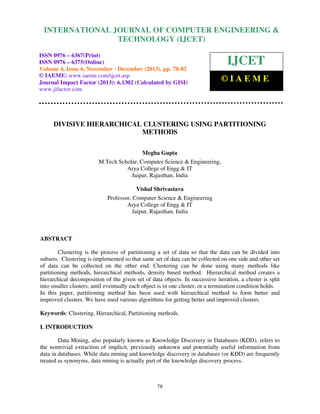 International Journal of Computer Engineering and Technology (IJCET), ISSN 0976-6367(Print),
INTERNATIONAL JOURNAL OF COMPUTER ENGINEERING &
ISSN 0976 - 6375(Online), Volume 4, Issue 6, November - December (2013), © IAEME

TECHNOLOGY (IJCET)

ISSN 0976 – 6367(Print)
ISSN 0976 – 6375(Online)
Volume 4, Issue 6, November - December (2013), pp. 78-82
© IAEME: www.iaeme.com/ijcet.asp
Journal Impact Factor (2013): 6.1302 (Calculated by GISI)
www.jifactor.com

IJCET
©IAEME

DIVISIVE HIERARCHICAL CLUSTERING USING PARTITIONING
METHODS
Megha Gupta
M.Tech Scholar, Computer Science & Engineering,
Arya College of Engg & IT
Jaipur, Rajasthan, India
Vishal Shrivastava
Professor, Computer Science & Engineering
Arya College of Engg & IT
Jaipur, Rajasthan, India

ABSTRACT
Clustering is the process of partitioning a set of data so that the data can be divided into
subsets. Clustering is implemented so that same set of data can be collected on one side and other set
of data can be collected on the other end. Clustering can be done using many methods like
partitioning methods, hierarchical methods, density based method. Hierarchical method creates a
hierarchical decomposition of the given set of data objects. In successive iteration, a cluster is split
into smaller clusters, until eventually each object is in one cluster, or a termination condition holds.
In this paper, partitioning method has been used with hierarchical method to form better and
improved clusters. We have used various algorithms for getting better and improved clusters.
Keywords: Clustering, Hierarchical, Partitioning methods.
I. INTRODUCTION
Data Mining, also popularly known as Knowledge Discovery in Databases (KDD), refers to
the nontrivial extraction of implicit, previously unknown and potentially useful information from
data in databases. While data mining and knowledge discovery in databases (or KDD) are frequently
treated as synonyms, data mining is actually part of the knowledge discovery process.

78

 