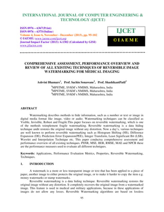 International Journal of Computer Engineering and Technology (IJCET), ISSN 0976-6367(Print),
INTERNATIONAL JOURNAL OF COMPUTER ENGINEERING &
ISSN 0976 - 6375(Online), Volume 4, Issue 6, November - December (2013), © IAEME

TECHNOLOGY (IJCET)

ISSN 0976 – 6367(Print)
ISSN 0976 – 6375(Online)
Volume 4, Issue 6, November - December (2013), pp. 95-102
© IAEME: www.iaeme.com/ijcet.asp
Journal Impact Factor (2013): 6.1302 (Calculated by GISI)
www.jifactor.com

IJCET
©IAEME

COMPREHENSIVE ASSESSMENT, PERFORMANCE OVERVIEW AND
REVIEW OF ALL EXISTING TECHNIQUES OF REVERSIBLE IMAGE
WATERMARKING FOR MEDICAL IMAGING
Ashvini Bhamare1, Prof. Sachin Sonawane2, Prof. ShashikantPatil3
1

MPSTME, SVKM’s NMIMS, Maharashtra, India
MPSTME, SVKM’s NMIMS, Maharashtra, India
3
MPSTME, SVKM’s NMIMS, Maharashtra, India
2

ABSTRACT
Watermarking describes methods to hide information, such as a number or text or image in
digital media format like image, video or audio. Watermarking techniques can be classified as
Visible, Invisible, Robust and Fragile.This paper focuses on reversible watermarking, which is one
of the methods toimplement fragile watermarking. Reversible watermarking is a data hiding
technique andit restores the original image without any distortion. Now a day’s, various techniques
are well known to perform reversible watermarking such as Histogram Shifting (HS), Difference
Expansion (DE), Prediction Error Expansion(PEE), Integer Transform, Least Significant Bit (LSB),
Wavelet and Interpolation Technique etc. This paper conductsa comprehensive assessment and
performance overview of all existing techniques. PSNR, MSE, BER, RMSE, MAE and NPCR these
are the performance measures used to evaluate all different techniques.
Keywords: Applications, Performance Evaluation Metrics, Properties, Reversible Watermarking,
Techniques.
1.

INTRODUCTION

A watermark is a more or less transparent image or text that has been applied to a piece of
paper, another image to either protects the original image, or to make it harder to copy the item e.g.
money watermarks or stamp watermarks.
Reversible watermarking is a data hiding technique. Reversible watermarking restores the
original image without any distortion. It completely recovers the original image from a watermarked
image. This feature is used in medical and military applications, because in these applications of
images do not allow any losses. Reversible Watermarking algorithms are based on lossless
95

 