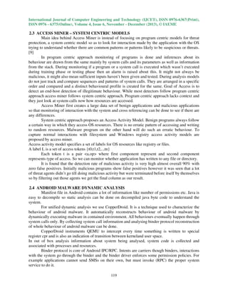 International Journal of Computer Engineering and Technology (IJCET), ISSN 0976-6367(Print),
ISSN 0976 - 6375(Online), Volume 4, Issue 6, November - December (2013), © IAEME

2.3 ACCESS MINER – SYSTEM CENTRIC MODELS
Main idea behind Access Miner is instead of focusing on program centric models for threat
protection, a system centric model so as to look for interaction made by the application with the OS
trying to understand whether there are common patterns or patterns likely to be suspicious or threats.
[9]
In program centric approach monitoring of programs is done and inferences about its
behaviour are drawn from the same mainly by system calls and its parameters as well as information
from the stack. During monitoring if a program or a system call is executed which wasn’t executed
during training phase or testing phase then an alarm is raised about this. It might not always be
malicious, it might also mean sufficient inputs haven’t been given and tested. During analysis models
do not just track and compare sequences and patterns of system calls. They are arranged in a specific
order and compared and a distinct behavioural profile is created for the same. Goal of Access is to
detect an end-host detection of illegitimate behaviour. While most detectors follow program centric
approach access miner follows system centric approach. Program centric approach lacks context and
they just look at system calls now how resources are accessed.
Access Miner first creates a large data set of benign applications and malicious applications
so that monitoring of interaction with the system and cross referencing can be done to see if there are
any differences.
System centric approach proposes an Access Activity Model. Benign programs always follow
a certain way in which they access OS resources. There is no erratic pattern of accessing and writing
to random resources. Malware program on the other hand will do such an erratic behaviour. To
capture normal interactions with filesystem and Windows registry access activity models are
proposed by access miner.
Access activity model specifies a set of labels for OS resources like registry or files.
A label L is a set of access tokens {t0,t1,t2,..,tn}
Each token t is a pair <a,op> where first component represent and second component
represents type of access. So we can monitor whether application has written to any file or directory.
It is found that the detection rate of malicious activity is very high almost overall 90% with
zero false positives. Initially malicious programs show false positives however it was seen that a lot
of threat agents didn’t go till doing malicious activity but were terminated before itself by themselves
so by filtering out those agents we get the final column as our result.
2.4 ANDROID MALWARE DYNAMIC ANALYSIS
Manifest file in Android contains a lot of information like number of permissions etc. Java is
easy to decompile so static analysis can be done on decompiled java byte code to understand the
system.
For unified dynamic analysis we use CopperDroid. It is a technique used to characterize the
behaviour of android malware. It automatically reconstructs behaviour of android malware by
dynamically executing malware in contained environment. All behaviours eventually happen through
system calls only. By collecting system call information and analysing binder protocol reconstruction
of whole behaviour of android malware can be done.
CopperDroid instruments QEMU to intercept every time something is written to special
register cpr and is also an indication of transition between kerneland user space.
In out of box analysis information about system being analysed, system code is collected and
associated with processes and resources.
Binder protocol is core of Android IPC/RPC. Intents are carriers though binders, interactions
with the system go through the binder and the binder driver enforces some permission policies. For
example applications cannot send SMSs on their own, but must invoke (RPC) the proper system
service to do it.
119

 