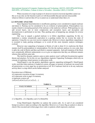 International Journal of Computer Engineering and Technology (IJCET), ISSN 0976-6367(Print),
ISSN 0976 - 6375(Online), Volume 4, Issue 6, November - December (2013), © IAEME

When execution of a stops it jumps to b, however recursive traversal algorithm cannot see
this as it can only see the function fλand so it will disassemble that part and also disassemble
whatever follows it and not that of b as it cannot see or understand whats there a b.
2.2 DYNAMIC ANALYSIS
Since Signature based detection is insufficient, packing is now considered to unpack malware
and detect it. Packing can be considered to be an evolution of polymorphism. Polymorphism was
mainly related to encrypting payload of the malware or the malicious software. With packing we can
add several layers, one or more compression and encryption layers and decryption and
decompression is performed at run time. Thus packing aims at hampering any attempts for reverse
engineering.
One way to unpack a packed malware is to follow algorithmic unpacking. In this we
implement a routine semantically equivalent to a packing routine but we reverse the order of
operation. Using this we can even recover original code. However to know algorithmic unpacking it
is essential to study packing techniques so to avoid all this more dynamic analysis techniques
evolved.
However once unpacking of program or blocks of code is done if it is malicious the block
mutates itself by polymorphism or metamorphism. For this the malware analyses its own code, then
it splits the code in blocks and then each block is mutated separately. And each mutation of the block
uses semantically different replacements so as to give an impression that they are different mutants
whereas they perform same task.
The need for dynamic analysis came as static analysis wasn’t sufficient for protection against
threats and attackers. So for this we use Algorithmic-Agnostic Unpacking Techniques which rely on
concept of exploiting virtual memory in subsystems work.
OmniUnpack is one the generic algorithmic agnostic unpacking technique[5]. OmniUnpack
works such that when malware is loaded on system, all pages in memory of malware are erased with
all permissions so every page has no permission at all. So if malware tried do to do any malicious
activity there is a trap which can be further analysed.
Execution trace of Malware
x(i) represents execution of page i in memory
w(i) represents write to page i in memory
si represents system call
{x(0),w(2),s0,w(1),x(1),s1,x(2),s2,…}
TABLE 1.
PAGE NUMBER

ACCESS
W

0
1
2

WX

@
@

@
@

s1 is OpenFile , s2 is OpenKey and s3 is DeleteFile
Using OmniUnpack Algorithm we analyse the system calls. As s1 and s2 are considered
benign no action is taken according to the algorithm. However as s3 raises flag an analysis is done to
check if the executed and written pages have codes or patterns which represent a malware

114

 