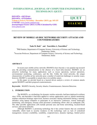 International Journal of Computer Engineering and Technology (IJCET), ISSN 0976-6367(Print),
INTERNATIONAL JOURNAL OF COMPUTER ENGINEERING &
ISSN 0976 - 6375(Online), Volume 4, Issue 6, November - December (2013), © IAEME

TECHNOLOGY (IJCET)

ISSN 0976 – 6367(Print)
ISSN 0976 – 6375(Online)
Volume 4, Issue 6, November - December (2013), pp. 145-155
© IAEME: www.iaeme.com/ijcet.asp
Journal Impact Factor (2013): 6.1302 (Calculated by GISI)
www.jifactor.com

IJCET
©IAEME

REVIEW OF MOBILE AD HOC NETWORKS SECURITY ATTACKS AND
COUNTERMEASURES
Nada M. Badr1 and Noureldien A. Noureldien2
1

PhD Student, Department of Computer Science, University of Science and Technology,
Omdurman, Sudan.
2
Associate Professor, Department of Computer Science, University of Science and Technology,
Omdurman, Sudan

ABSTRACT
In recent years mobile ad hoc networks (MANETs) have become a very popular top research
area. By providing communications in the absence of a fixed infra-structure. MANETs are an
attractive technology for many applications such as rescue operations, tactical operations,
environmental monitoring, conferences, and the like. Unlike the wired networks, the unique
characteristics of mobile ad hoc networks pose a number of nontrivial challenges to security issues;
however, MANET is susceptible to attacks due to its mobility nature.
In this paper we provide based on a layered driven analysis a review of common attacks
against MANET's and their proposed countermeasures.
Keywords: MANETs Security, Security Attacks, Countermeasures, Intrusion Detection.
1.

INTRODUCTION

The MANETs, as a technology for dynamic wireless networks, had been deployed in military
since 1970s, and thereafter it had been applied in various applications such as; patient monitoring,
airplane exhaustion breakage supervision, business associates sharing information during a meeting;
attendees using laptop computers to participate in an interactive conference, remote landscapes
monitoring, and emergency disaster relief personnel coordinating efforts after an earthquake [28].
The other possible applications [29] include personal area and home networking, location-based
services, and sensor networks.
Although MANETs is promising technology but it has certain features that are considered
vulnerable, which leads to security weakness in this technology such as; lack of centralized
management, resource availability, scalability, cooperativeness, dynamic topology, limited power
145

 