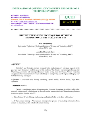 International Journal of Computer Engineering and Technology (IJCET), ISSN 0976-6367(Print),
INTERNATIONAL JOURNAL OF COMPUTER ENGINEERING &
ISSN 0976 - 6375(Online), Volume 4, Issue 6, November - December (2013), © IAEME

TECHNOLOGY (IJCET)

ISSN 0976 – 6367(Print)
ISSN 0976 – 6375(Online)
Volume 4, Issue 6, November - December (2013), pp. 156-160
© IAEME: www.iaeme.com/ijcet.asp
Journal Impact Factor (2013): 6.1302 (Calculated by GISI)
www.jifactor.com

IJCET
©IAEME

EFFECTIVE WEB MINING TECHNIQUE FOR RETRIEVAL
INFORMATION ON THE WORLD WIDE WEB
Miss Purvi Dubey
Information Technology, Medicapas Institute of Science and Technology, RGPV
Indore (M.P.), India
Asst. Prof. Sourabh Dave
Information Technology, Medicapas Institute of Science and Technology, RGPV
Indore (M.P.), India

ABSTRACT
In today’s age the major problem is related to the predicting user’s web page request. In the
past few years the markov model is used for this problem. The effective web mining techniques like
Clustering, Association rule mining and markov model having many drawbacks. We are proposing
an approach for overcome that drawbacks which help us to improving search engine and helping user
to find interesting web pages.
Keywords – Association rule mining, Clustering, Hybrid model, Markov model, Page Rank
algorithm.
1. INTRODUCTION
Web is a complicated system of interconnected elements, the method of gaining coal or other
minerals from a mine is called mining, so the web mining is an application of data mining techniques
to explore pattern from the web [1].
1.1 Classification Of web Mining –web mining can be classified in to the three subheadings
1.1.1 Web content mining: - Web content mining is the process of extracting information from
content of document, so it is called web content mining.

156

 