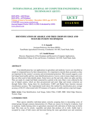 International Journal of Computer Engineering and Technology (IJCET), ISSN 0976-6367(Print),
INTERNATIONAL JOURNAL OF COMPUTER ENGINEERING &
ISSN 0976 - 6375(Online), Volume 4, Issue 6, November - December (2013), © IAEME

TECHNOLOGY (IJCET)

ISSN 0976 – 6367(Print)
ISSN 0976 – 6375(Online)
Volume 4, Issue 6, November - December (2013), pp. 167-174
© IAEME: www.iaeme.com/ijcet.asp
Journal Impact Factor (2013): 6.1302 (Calculated by GISI)
www.jifactor.com

IJCET
©IAEME

IDENTIFICATION OF ARABLE AND TREE CROPS BY EDGE AND
TEXTURE FUSION TECHNIQUES
C. S. Sumathi
Assistant Professor, O/o Dean (SPGS),
TamilNadu Agricultural University, Coimbatore- 641 003, Tamil Nadu, India
A.V. Senthil Kumar
Director, Department of Post Graduate and Research in Computer Applications,
Hindusthan College of Arts and Science, Coimbatore- 641 028, Tamil Nadu, India

ABSTRACT
Crop identification has vast applications in agriculture and medicine. Leaves are classified as
simple or compound leaves by their characteristics. It is important to classify them accurately as they
are important for the country’s economy and environmental protection. This research suggests a new
leaf image based arable and tree crops identification process. Leaves come in many shapes and sizes;
they are often used to help identify plants. Some leaves are flat and wide; others are spiky and thin.
They are made of a single leaf blade connected by a petiole to the stem. Data’s were collected by the
use of digital camera, which are then pre-processed and used. Edge and texture extraction are
through Gabor filter, fusing them for classification. CART and Radial basis function measure
classification accuracy. The experimental result shows this method for classification gives average
accuracy of 88.21% when tested with 195 instances of 6 species of arable and tree crops leaf images.
Index terms: Crop Identification, Leaf Image, Gabor Filter, CART, RBF, Sobel Edge Detector,
Texture, Edge.
I. INTRODUCTION
Plant species identifies individual plants correctly assigning them to descending series of
related groups through common characteristics [1]. Plants are sources for living be it industry, food
or medicine. Arable farming refers to agriculture concerned with cultivation of field crops on fertile
land. The crops can be cereals, vegetables and plants that produce oil or cloth. Arable land is
occupied by crops of both source and harvested during the same agricultural year and sometimes
167

 