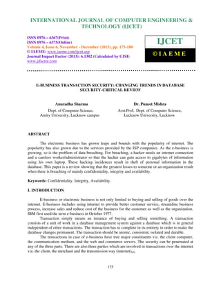 International Journal of Computer Engineering and Technology (IJCET), ISSN 0976-6367(Print),
INTERNATIONAL JOURNAL OF COMPUTER ENGINEERING &
ISSN 0976 - 6375(Online), Volume 4, Issue 6, November - December (2013), © IAEME

TECHNOLOGY (IJCET)

ISSN 0976 – 6367(Print)
ISSN 0976 – 6375(Online)
Volume 4, Issue 6, November - December (2013), pp. 175-180
© IAEME: www.iaeme.com/ijcet.asp
Journal Impact Factor (2013): 6.1302 (Calculated by GISI)
www.jifactor.com

IJCET
©IAEME

E-BUSINESS TRANSACTION SECURITY: CHANGING TRENDS IN DATABASE
SECURITY-CRITICAL REVIEW

Anuradha Sharma

Dr. Puneet Mishra

Dept. of Computer Science,
Amity University, Lucknow campus

Asst.Prof, Dept. of Computer Science,
Lucknow University, Lucknow

ABSTRACT
The electronic business has grown leaps and bounds with the popularity of internet. The
popularity has also grown due to the services provided by the ISP companies. As the e-business is
growing, so is the problem of data breaching. For breaching, a hacker needs an internet connection
and a careless worker/administrator so that the hacker can gain access to gigabytes of information
using his own laptop. These hacking incidences result in theft of personal information in the
database. This paper is a review showing that the greatest losses to someone or an organization result
when there is breaching of mainly confidentiality, integrity and availability.
Keywords: Confidentiality, Integrity, Availability.
I. INTRODUCTION
E-business or electronic business is not only limited to buying and selling of goods over the
internet. E-business includes using internet to provide better customer service, streamline business
process, increase sales and reduce cost of the business for the customer as well as the organization.
IBM first used the term e-business in October 1977.
Transaction simply means an instance of buying and selling something. A transaction
consists of a unit of work in a database management system against a database which is in general
independent of other transactions. The transaction has to complete in its entirety in order to make the
database changes permanent. The transaction should be atomic, consistent, isolated and durable.
The transactions in case of e-business have tree major constituents viz. the client computer,
the communication medium, and the web and commerce servers. The security can be penetrated at
any of the three parts. There are also three parties which are involved in transactions over the internet
viz. the client, the merchant and the transmission way (internet)[8].

175

 