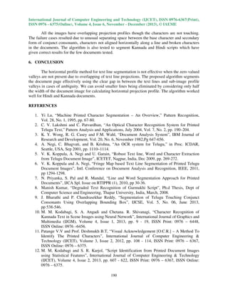 International Journal of Computer Engineering and Technology (IJCET), ISSN 0976-6367(Print),
ISSN 0976 - 6375(Online), Volume 4, Issue 6, November - December (2013), © IAEME

All the images have overlapping projection profiles though the characters are not touching.
The failure cases resulted due to unusual separating space between the base character and secondary
form of conjunct consonants, characters not aligned horizontally along a line and broken characters
in the documents. The algorithm is also tested to segment Kannada and Hindi scripts which have
given correct results for the few documents tested.

6. CONCLUSION
The horizontal profile method for text line segmentation is not effective when the zero valued
valleys are not present due to overlapping of text line projections. The proposed algorithm segments
the document page effectively using the clear gap in between the text lines and sub-image profile
valleys in cases of ambiguity. We can avoid smaller lines being eliminated by considering only half
the width of the document image for calculating horizontal projection profile. The algorithm worked
well for Hindi and Kannada documents.

REFERENCES
1. Yi Lu, “Machine Printed Character Segmentation – An Overview,” Pattern Recognition,
Vol. 28, No. 1, 1995, pp. 67-80.
2. C. V. Lakshmi and C. Patvardhan, “An Optical Character Recognition System for Printed
Telugu Text,” Pattern Analysis and Applications, July 2004, Vol. 7, No. 2, pp. 190–204.
3. K. Y. Wong, R. G. Casey and F.M. Wahl, “Document Analysis System”, IBM Journal of
Research and Development, Vol. 20, No. 6, November 1982,Pg 647-656.
4. A. Negi, C. Bhagvati, and B. Krishna, “An OCR system for Telugu,” in Proc. ICDAR,
Seattle, USA, Sep 2001, pp. 1110–1114.
5. V. K. Koppula, A. Negi and U. Garain, “Robust Text line, Word and Character Extraction
from Telugu Document Image”, ICETET, Nagpur, India, Dec 2009, pp. 269-272.
6. V. K. Koppula and A. Negi, “Fringe Map based Text Line Segmentation of Printed Telugu
Document Images”, Intl. Conference on Document Analysis and Recognition, IEEE, 2011,
pp 1294-1298.
7. N. Priyanka, S. Pal and R. Mandal, “Line and Word Segmentation Approach for Printed
Documents”, IJCA Spl. Issue on RTIPPR (1), 2010, pp 30-36.
8. Manish Kumar, “Degraded Text Recognition of Gurmukhi Script”, Ph.d Thesis, Dept of
Computer Science and Engineering, Thapar University, India, March, 2008.
9. J. Bharathi and P. Chandrasekhar Reddy, “Segmentation of Telugu Touching Conjunct
Consonants Using Overlapping Bounding Box”, IJCSE, Vol. 5, No. 06, June 2013,
pp 538-546.
10. M. M. Kodabagi, S. A. Angadi and Chetana. R. Shivanagi, “Character Recognition of
Kannada Text in Scene Images using Neural Network”, International Journal of Graphics and
Multimedia (IJGM), Volume 4, Issue 1, 2013, pp. 9 - 19, ISSN Print: 0976 – 6448,
ISSN Online: 0976 –6456.
11. Patange V.V and Prof. Deshmukh B.T, “Visual Acknowledgement [O.C.R.] – A Method To
Identify The Printed Characters”, International Journal of Computer Engineering &
Technology (IJCET), Volume 3, Issue 2, 2012, pp. 108 - 114, ISSN Print: 0976 – 6367,
ISSN Online: 0976 – 6375.
12. M. M. Kodabagi and S. R. Karjol, “Script Identification from Printed Document Images
using Statistical Features”, International Journal of Computer Engineering & Technology
(IJCET), Volume 4, Issue 2, 2013, pp. 607 - 622, ISSN Print: 0976 – 6367, ISSN Online:
0976 – 6375.
190

 