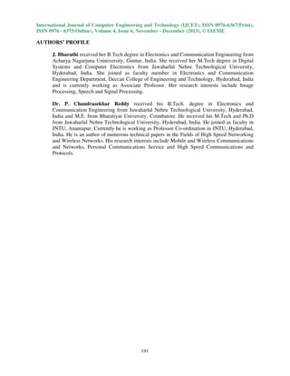 International Journal of Computer Engineering and Technology (IJCET), ISSN 0976-6367(Print),
ISSN 0976 - 6375(Online), Volume 4, Issue 6, November - December (2013), © IAEME

AUTHORS’ PROFILE
J. Bharathi received her B.Tech degree in Electronics and Communication Engineering from
Acharya Nagarjuna Uniniversity, Guntur, India. She received her M.Tech degree in Digital
Systems and Computer Electronics from Jawaharlal Nehru Technological University,
Hyderabad, India. She joined as faculty member in Electronics and Communication
Engineering Department, Deccan College of Engineering and Technology, Hyderabad, India
and is currently working as Associate Professor. Her research interests include Image
Processing, Speech and Signal Processing.
Dr. P. Chandrasekhar Reddy received his B.Tech. degree in Electronics and
Communication Engineering from Jawaharlal Nehru Technological University, Hyderabad,
India and M.E. from Bharatiyar University, Coimbatore. He received his M.Tech and Ph.D
from Jawaharlal Nehru Technological University, Hyderabad, India. He joined as faculty in
JNTU, Anantapur. Currently he is working as Professor Co-ordination in JNTU, Hyderabad,
India. He is an author of numerous technical papers in the Fields of High Speed Networking
and Wireless Networks. His research interests include Mobile and Wireless Communications
and Networks, Personal Communications Service and High Speed Communications and
Protocols.

191

 