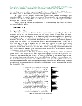 International Journal of Computer Engineering and Technology (IJCET), ISSN 0976-6367(Print),
ISSN 0976 - 6375(Online), Volume 4, Issue 6, November - December (2013), © IAEME

the peak fringe numbers and the segmentation path is found by joining the filtered PFNs. However
this method needs lot of calculations for finding the fringe numbers and PFNs.
N. Priyanka et al. [7] proposed a method for segmentation of lines for Indian scripts. This
method uses RLSA for smearing the text in document. The segmentation path is proposed based on
vertical distances for the middle of text lines. The segmentation line is traced along the contour line
of the part which obstructs the path.
Manish Kumar [8] has proposed an algorithm for the segmentation of text lines in degraded
documents for Indian scripts.
3. METHODOLOGY
3.1 Segmentation of Lines
The inter-character space between the lines is characterized by a zero height valley in the
horizontal profile. We can segment between the zero valued valleys to isolate each line image.
However the presence of small skew in the document image, improper binarization of documents,
manual typesetting used in earlier days etc., may result in the overlap of the pixel profiles in the
horizontal profile (Fig. 2). The characters themselves may not have overlapped but the projection
profile of top line interferes with the projection profile of bottom line thus the valley will not have a
zero value. The scan line in between two text lines passes through the vowel modifiers and
consonant modifiers which exist in between the two text lines. The segmentation with horizontal
projection profile results in blocks of text lines (Fig. 3), lines having only consonant modifiers and
lines having consonant modifiers of top line attached to the bottom line. It is observed that some font
styles are more prone to touching than others.
Thus segmentation of the image of text lines having no zero valued valleys in horizontal
profile method is not straightforward. In this paper we have proposed a method to segment the lines
which have overlapped projection profile. This method is based on the observation that in most of
the cases the characters contributing to the overlapped horizontal profile are not vertically one over
the other. Therefore a segmentation path can be computed which passes through the inter-character
space without touching the characters of upper and lower bounding lines. However the algorithm
also effectively segments touching vowel modifiers and secondary form of consonants that occur in
the segmentation path.

Fig. 2. Overlapping projection profile

183

 