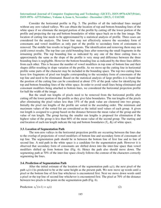 International Journal of Computer Engineering and Technology (IJCET), ISSN 0976-6367(Print),
ISSN 0976 - 6375(Online), Volume 4, Issue 6, November - December (2013), © IAEME

Consider the horizontal profile in Fig. 5. The profiles of all the individual lines merged
without any zero valued valleys. We can obtain the location of top and bottom bounding lines of the
white space if we eliminate the merged portion of the profile by cutting off the lower portion of the
profile and projecting the top and bottom boundaries of white space back on to the line image. The
location of cutting line needs to be approximated by a statistical analysis of profile. Three cases are
considered for the analysis. The lower line may not effectively remove the secondary form of
consonants and vowel modifiers as only part of the profile to secondary form of consonants is
removed. The middle line results in larger fragments. The identification and removing them may not
yield correct results. The top line can yield bounding lines after removing the small fragments in the
remaining profile. The top bounding line as indicated by any one of the three cutting lines is
approximately the same as the slope of the profile is very steep and difference between the three
bounding lines is negligible. However the bottom bounding line as indicated by the three lines differs
from each other. This is because the number of vowel modifiers in top zone of bottom line and their
shapes differ resulting in slope variation of the profile. As we move up the cutting line in horizontal
profile some parts of the character may be included in the bounding space. The top two cutting lines
leave few fragments of pixel run lengths corresponding to the secondary form of consonants of the
top line and need to be eliminated. Based on the statistical analysis of large profiles it is found that
the position of the cutting line can be considered at about 15% of the peak value for identifying the
top and bottom bounding lines of the white space. In order to avoid small lines being eliminated and
consonant modifiers being attached to bottom lines, we considered the horizontal projection profile
for half the width of the image.
But the small run lengths of pixels need to be removed from the horizontal profile after
cutting off the lower portion of the profile as they give false boundaries. The run lengths of the pixels
after eliminating the pixel values less than 15% of the peak value are clustered into two groups.
Initially the pixel run lengths of the profile are sorted in the ascending order. The minimum and
maximum values of the sorted list are considered as the initial seed values of each group. A given
run length is assigned to a group based on the distance between the mean value of the group and the
value of run length. The group having the smaller run lengths is proposed for elimination if the
highest value of the group is less than 60% of the mean value of the second group. The starting and
end location of each run length indicate the top and bottom boundaries (Tk, Bk) of white space.
3.3. Location of Segmentation Path
The non-zero valleys in the horizontal projection profile are occurring between the lines due
to the overlap of projections of vowel modifiers of bottom line and secondary form of consonants of
top line. The segmentation path should be in between the bottom line of first line and to line of
second line. A mid path in the white space is a candidate for the segmentation path. However it is
observed that secondary form of consonants are shifted down into the inter-line space than vowel
modifiers shifted up from bottom line (Fig. 6). Hence the path also should move down. The
segmenting path at 70% of the inter-line space closely follows the contour of the characters correctly
segmenting the lines.
3.4. Prediction of Segmentation Path
After the initial estimate of the location of the segmentation path sk(i), the next pixel of the
path sk(i+1)is predicted to be at the same height as the present path. We now move up words until a
pixel or the bottom line of first line whichever is encountered first. Next we move down words until
a pixel or the top line of second line whichever is encountered first. The pixel at 70% of the distance
between two pixels is the point on the segmentation path (Fig. 6).
Prediction: sk1(i+1) = sk(i)

(2)
185

 