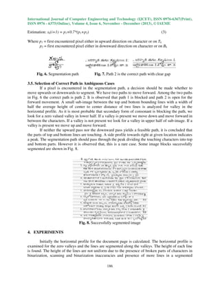 International Journal of Computer Engineering and Technology (IJCET), ISSN 0976
0976-6367(Print),
ISSN 0976 - 6375(Online), Volume 4, Issue 6, November - December (2013), © IAEME

Estimation: sk(i+1) = p1+0.7*(p1+p2)

(3)

Where p1 = first encountered pixel either in upward direction on character or on Tk
upw
p2 = first encountered pixel either in downw
downward direction on character or on Bk

Fig. 6. Segmentation path

Fig. 7. Path 2 is the correct path with clear gap

3.5. Selection of Correct Path in Ambiguous Cases
If a pixel is encountered in the segmentation path, a decision should be made whether to
move upwards or downwards to segment. We have two paths to move forward. Among the two paths
in Fig. 6 the correct path is path 2. It is observed that path 1 is blocked and path 2 is open for the
forward movement. A small sub-image between the top and bottom bounding lines with a width of
image
half the average height of center to center distance of two lines is analyzed for valley in the
horizontal profile. As it is most probable that secondary form of consonant is blocking the path, we
path
look for a zero valued valley in lower half. If a valley is present we move down and move forward in
between the characters. If a valley is not present we look for a valley in upper half of sub
sub-image. If a
valley is present we move up and move forward.
If neither the upward pass nor the downward pass yields a feasible path, it is concluded that
downward
the parts of top and bottom lines are touching. A side profile towards right at given location indicates
a peak. The segmentation path should pass through the peak dividing the touching characters into top
and bottom parts. However it is observed that, this is a rare case. Some image blocks successfully
segmented are shown in Fig. 8.

Fig. 8. Successfully segmented image
4. EXPERIMENTS
Initially the horizontal profile for the document page is calculated. The horizontal profile is
examined for the zero valleys and the lines are segmented along the valleys. The height of each line
is found. The height of the lines are not uniform due to the presence of broken parts of characters in
binarization, scanning and binarization inaccuracies and presence of more lines in a segmented
186

 