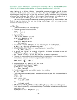 International Journal of Computer Engineering and Technology (IJCET), ISSN 0976-6367(Print),
ISSN 0976 - 6375(Online), Volume 4, Issue 6, November - December (2013), © IAEME

image. Each line in the Telugu script has a middle zone, top zone and bottom zone. In the study
conducted on the documents in the database, it is found that only about 0.2% of lines do not have
bottom zone and all the lines have top zone. The presence or absence of the zones also contributes to
variation of the line height. The height of the segmented lines in a page is found to be at 40
percentile of the heights of all the segmented blocks with a confidence level of 95%.
The 40 percentile height in the sorted line heights is designated as the line height (ht40). The
blocks having more than one line and lines having smaller height which have only consonant
modifiers are found using the ht40.
4.1. Algorithm
1. Get the binarized and skew removed image
2. Construct horizontal projection profile
N

HPP(i ) = ∑ I (i, j )
i =1

3. Segment the lines
Count the start of HPP of each line
If (HPP(i)=0 && HPP(i+1)=1)
COUNT=COUNT+1
If (HPP(j)=1 && HPP(j+1)=0)
End of the line
4. Designate 40 percentile of height of the lines in the image as the line height (ht40)
AVG_HT = 40% of heights of all segmented blocks
5. If IMAGE_BLK_HT/AVG_HT >1.8 image block has two or more lines
N_LINE = N_LINE+1
6. If IMAGE_BLK_HT/AVG_HT between 0.3 and 0.5 the image has smaller height lines
NSM_LINE having the consonant modifiers only.
7. If N_LINE and NSM_LINE are zero, then exit (lines are properly segmented)
8. Construct the horizontal profile for half the width of image only to avoid smaller lines being
eliminated and consonant modifiers being attached to bottom lines
N /2

HPP _ BLK (i ) = ∑ I _ BLK (i, j )
i =1

9. Segment the HPP_BLK at 15% of max. peak height
CUT_THRESH = 0.15*MAX(HPP_BLK)
If (HPP_BLK(i) <CUT_THRESH
HPP_BLK(i) = 0
10. Find the continuous pixel runs and their lengths, then sort them
RL1,RL2, … RLn
11. Cluster the lengths into two groups of small lengths(fragments) and large lengths(characters)
SEED1 = RL1
SEED2 = RLn
If RLi <MEAN_GP1,
Assign RLi to GP1
else
Assign RLi to GP2
12. If MAX(GP1) < MEAN_GP2 Remove the small lengths group as they are small fragments
13. Edges of pixel runs having zero values (white space) are the top and bottom bounding lines of
segmentation path
If (HPP_BLK(i)=0 && HPP_BLK(i+1)=1)
187

 