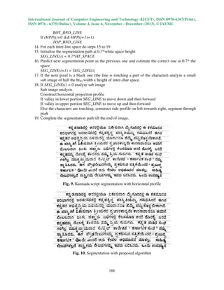 International Journal of Computer Engineering and Technology (IJCET), ISSN 0976
0976-6367(Print),
ISSN 0976 - 6375(Online), Volume 4, Issue 6, November - December (2013), © IAEME

BOT_BND_LINE
If (HPP(j)=0 && HPP(j+1)=1)
+1)=1)
TOP_BND_LINE
line
1
14. For each inter-line space do steps 15 to 19
15. Initialize the segmentation path at 0.7*white space height
SEG_LINE(i) = 0.7*HT_SPACE
16. Predict next segmentation point as the previous one and estimate the correct one at 0.7* the
oint
space
SEG_LINE(i+1) = SEG_LINE(i)
17. If the next pixel is a black one (the line is touching a part of the character) analyze a small
sub image of half the ht40 width x height of inter-char space.
18. If SEG_LINE(i) = 0 analyze sub image
e
Sub image analysis
orizontal
Construct horizontal projection profile
If valley in lower portion SEG_LINE to move down and then forward
If valley in upper portion SEG_LINE to move up and then forward
Else the characters are touching, construct side profile on left towards right, segment through
,
peak
19. Complete the segmentation p till the end of image.
path

Fig. 9. Kannada script segmentation with horizontal profile

Fig. 10. Segmentation with proposed algorithm

188

 