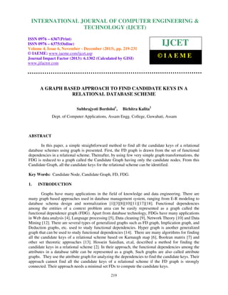 International Journal of Computer Engineering and Technology (IJCET), ISSN 0976-6367(Print),
INTERNATIONAL JOURNAL OF COMPUTER ENGINEERING &
ISSN 0976 - 6375(Online), Volume 4, Issue 6, November - December (2013), © IAEME

TECHNOLOGY (IJCET)

ISSN 0976 – 6367(Print)
ISSN 0976 – 6375(Online)
Volume 4, Issue 6, November - December (2013), pp. 219-231
© IAEME: www.iaeme.com/ijcet.asp
Journal Impact Factor (2013): 6.1302 (Calculated by GISI)
www.jifactor.com

IJCET
©IAEME

A GRAPH BASED APPROACH TO FIND CANDIDATE KEYS IN A
RELATIONAL DATABASE SCHEME
Subhrajyoti Bordoloi1,

Bichitra Kalita2

Dept. of Computer Applications, Assam Engg. College, Guwahati, Assam

ABSTRACT
In this paper, a simple straightforward method to find all the candidate keys of a relational
database schemes using graph is presented. First, the FD graph is drawn from the set of functional
dependencies in a relational scheme. Thereafter, by using few very simple graph transformations, the
FDG is reduced to a graph called the Candidate Graph having only the candidate nodes. From this
Candidate Graph, all the candidate keys for the relational scheme can be identified.
Key Words: Candidate Node, Candidate Graph, FD, FDG.
1.

INTRODUCTION

Graphs have many applications in the field of knowledge and data engineering. There are
many graph based approaches used in database management system, ranging from E-R modeling to
database schema design and normalization [1][3][8][10][11][17][18]. Functional dependencies
among the entities of a context problem area can be easily represented as a graph called the
functional dependence graph (FDG). Apart from database technology, FDGs have many applications
in Web data analysis [4], Language processing [5], Data cleaning [9], Network Theory [10] and Data
Mining [12]. There are several types of generalized graphs such as FD graph, Implication graph, and
Deduction graphs, etc. used to study functional dependencies. Hyper graph is another generalized
graph that can be used to study functional dependencies [14]. There are many algorithms for finding
all the candidate keys of a relational scheme based on Karnaugh map [6], Boolean matrix [7] and
other set theoretic approaches [13]. Hossein Saiedian, et.al, described a method for finding the
candidate keys in a relational scheme [2]. In their approach, the functional dependencies among the
attributes in a database table can be represented as a graph. Such graphs are also called attribute
graphs. They use the attribute graph for analyzing the dependencies to find the candidate keys. Their
approach cannot find all the candidate keys of a relational scheme if the FD graph is strongly
connected. Their approach needs a minimal set FDs to compute the candidate keys.
219

 