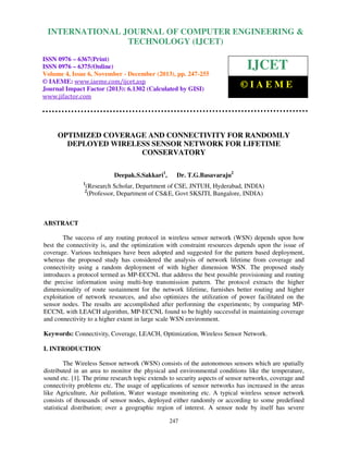 International Journal of Computer Engineering and Technology (IJCET), ISSN 0976-6367(Print),
INTERNATIONAL JOURNAL OF COMPUTER ENGINEERING &
ISSN 0976 - 6375(Online), Volume 4, Issue 6, November - December (2013), © IAEME

TECHNOLOGY (IJCET)

ISSN 0976 – 6367(Print)
ISSN 0976 – 6375(Online)
Volume 4, Issue 6, November - December (2013), pp. 247-255
© IAEME: www.iaeme.com/ijcet.asp
Journal Impact Factor (2013): 6.1302 (Calculated by GISI)
www.jifactor.com

IJCET
©IAEME

OPTIMIZED COVERAGE AND CONNECTIVITY FOR RANDOMLY
DEPLOYED WIRELESS SENSOR NETWORK FOR LIFETIME
CONSERVATORY
Deepak.S.Sakkari1,
1

Dr. T.G.Basavaraju2

(Research Scholar, Department of CSE, JNTUH, Hyderabad, INDIA)
(Professor, Department of CS&E, Govt SKSJTI, Bangalore, INDIA)

2

ABSTRACT
The success of any routing protocol in wireless sensor network (WSN) depends upon how
best the connectivity is, and the optimization with constraint resources depends upon the issue of
coverage. Various techniques have been adopted and suggested for the pattern based deployment,
whereas the proposed study has considered the analysis of network lifetime from coverage and
connectivity using a random deployment of with higher dimension WSN. The proposed study
introduces a protocol termed as MP-ECCNL that address the best possible provisioning and routing
the precise information using multi-hop transmission pattern. The protocol extracts the higher
dimensionality of route sustainment for the network lifetime, furnishes better routing and higher
exploitation of network resources, and also optimizes the utilization of power facilitated on the
sensor nodes. The results are accomplished after performing the experiments; by comparing MPECCNL with LEACH algorithm, MP-ECCNL found to be highly successful in maintaining coverage
and connectivity to a higher extent in large scale WSN environment.
Keywords: Connectivity, Coverage, LEACH, Optimization, Wireless Sensor Network.
I. INTRODUCTION
The Wireless Sensor network (WSN) consists of the autonomous sensors which are spatially
distributed in an area to monitor the physical and environmental conditions like the temperature,
sound etc. [1]. The prime research topic extends to security aspects of sensor networks, coverage and
connectivity problems etc. The usage of applications of sensor networks has increased in the areas
like Agriculture, Air pollution, Water wastage monitoring etc. A typical wireless sensor network
consists of thousands of sensor nodes, deployed either randomly or according to some predefined
statistical distribution; over a geographic region of interest. A sensor node by itself has severe
247

 