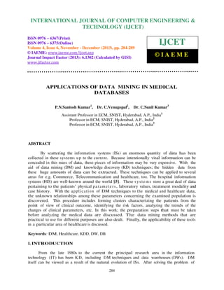 International Journal of Computer Engineering and Technology (IJCET), ISSN 0976-6367(Print),
INTERNATIONAL JOURNAL OF COMPUTER ENGINEERING &
ISSN 0976 - 6375(Online), Volume 4, Issue 6, November - December (2013), © IAEME

TECHNOLOGY (IJCET)

ISSN 0976 – 6367(Print)
ISSN 0976 – 6375(Online)
Volume 4, Issue 6, November - December (2013), pp. 284-289
© IAEME: www.iaeme.com/ijcet.asp
Journal Impact Factor (2013): 6.1302 (Calculated by GISI)
www.jifactor.com

IJCET
©IAEME

APPLICATIONS OF DATA MINING IN MEDICAL
DATABASES
P.N.Santosh Kumar1,

Dr. C.Venugopal2,

Dr. C.Sunil Kumar3

Assistant Professor in ECM, SNIST, Hyderabad, A.P., India1
Professor in ECM, SNIST, Hyderabad, A.P., India2
Professor in ECM, SNIST, Hyderabad, A.P., India3

ABSTRACT
By scattering the information systems (ISs) an enormous quantity of data has been
collected in these systems u p to the current. Because intentionally vital information can be
concealed in this mass of data, these pieces of information may be very expensive. With the
aid of data mining (DM) and knowledge discovery (KD) techniques; the hidden data from
these huge amounts of data can be extracted. These techniques can be applied to several
areas for e.g. Commerce, Telecommunication and healthcare, too. The hospital information
systems (HIS) are well-known around the world [5]. These s y s t e m s store a great deal of data
pertaining to the patients’ physical p a r a m e t e r s , laboratory values, treatment modality and
case history. With the a p p l ic a ti o n of DM techniques to the medical and healthcare data,
the unknown relationships among these parameters concerning the examined population is
discovered. This procedure includes forming clusters characterizing the patients from the
point of view of clinical outcome, identifying the risk factors, analyzing the trends of the
changes of clinical parameters, etc. In this work; the preparation steps that must be taken
before analyzing the medical data are discussed. T h e data mining methods that are
practical to use for different purposes are also dealt. Finally, the applicability of these tools
in a particular area of healthcare is discussed.
Keywords: DM, Healthcare, KDD, DW, DB
I. INTRODUCTION
From the late 1980s to the current the principal research area in the information
technology (IT) has been K D, including DM techniques and data warehouses (DWs). DM
itself can be viewed as a result of the natural evolution of ISs. After solving the problem of
284

 