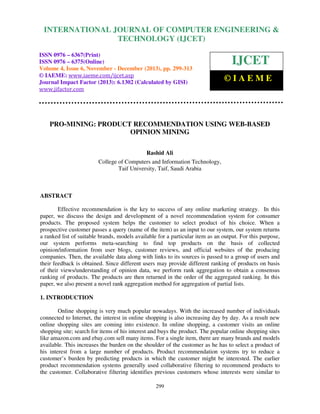 International Journal of Computer Engineering and Technology (IJCET), ISSN 0976-6367(Print),
INTERNATIONAL JOURNAL OF COMPUTER ENGINEERING &
ISSN 0976 - 6375(Online), Volume 4, Issue 6, November - December (2013), © IAEME

TECHNOLOGY (IJCET)

ISSN 0976 – 6367(Print)
ISSN 0976 – 6375(Online)
Volume 4, Issue 6, November - December (2013), pp. 299-313
© IAEME: www.iaeme.com/ijcet.asp
Journal Impact Factor (2013): 6.1302 (Calculated by GISI)
www.jifactor.com

IJCET
©IAEME

PRO-MINING: PRODUCT RECOMMENDATION USING WEB-BASED
OPINION MINING
Rashid Ali
College of Computers and Information Technology,
Taif University, Taif, Saudi Arabia

ABSTRACT
Effective recommendation is the key to success of any online marketing strategy. In this
paper, we discuss the design and development of a novel recommendation system for consumer
products. The proposed system helps the customer to select product of his choice. When a
prospective customer passes a query (name of the item) as an input to our system, our system returns
a ranked list of suitable brands, models available for a particular item as an output. For this purpose,
our system performs meta-searching to find top products on the basis of collected
opinion/information from user blogs, customer reviews, and official websites of the producing
companies. Then, the available data along with links to its sources is passed to a group of users and
their feedback is obtained. Since different users may provide different ranking of products on basis
of their views/understanding of opinion data, we perform rank aggregation to obtain a consensus
ranking of products. The products are then returned in the order of the aggregated ranking. In this
paper, we also present a novel rank aggregation method for aggregation of partial lists.
1. INTRODUCTION
Online shopping is very much popular nowadays. With the increased number of individuals
connected to Internet, the interest in online shopping is also increasing day by day. As a result new
online shopping sites are coming into existence. In online shopping, a customer visits an online
shopping site; search for items of his interest and buys the product. The popular online shopping sites
like amazon.com and ebay.com sell many items. For a single item, there are many brands and models
available. This increases the burden on the shoulder of the customer as he has to select a product of
his interest from a large number of products. Product recommendation systems try to reduce a
customer’s burden by predicting products in which the customer might be interested. The earlier
product recommendation systems generally used collaborative filtering to recommend products to
the customer. Collaborative filtering identifies previous customers whose interests were similar to
299

 