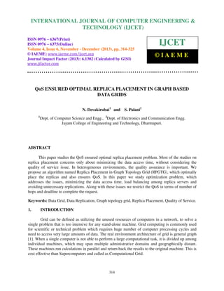International Journal of Computer Engineering and Technology (IJCET), ISSN 0976-6367(Print),
INTERNATIONAL JOURNAL OF COMPUTER ENGINEERING &
ISSN 0976 - 6375(Online), Volume 4, Issue 6, November - December (2013), © IAEME

TECHNOLOGY (IJCET)

ISSN 0976 – 6367(Print)
ISSN 0976 – 6375(Online)
Volume 4, Issue 6, November - December (2013), pp. 314-325
© IAEME: www.iaeme.com/ijcet.asp
Journal Impact Factor (2013): 6.1302 (Calculated by GISI)
www.jifactor.com

IJCET
©IAEME

QoS ENSURED OPTIMAL REPLICA PLACEMENT IN GRAPH BASED
DATA GRIDS
N. Devakirubai1 and
1

S. Palani2

Dept. of Computer Science and Engg., 2Dept. of Electronics and Communication Engg.
Jayam College of Engineering and Technology, Dharmapuri.

ABSTRACT
This paper studies the QoS ensured optimal replica placement problem. Most of the studies on
replica placement concerns only about minimizing the data access time, without considering the
quality of service issue. In heterogeneous environments, the quality assurance is important. We
propose an algorithm named Replica Placement in Graph Topology Grid (RPGTG), which optimally
place the replicas and also ensures QoS. In this paper we study optimization problem, which
addresses the issues, minimizing the data access time, load balancing among replica servers and
avoiding unnecessary replications. Along with these issues we restrict the QoS in terms of number of
hops and deadline to complete the request.
Keywords: Data Grid, Data Replication, Graph topology grid, Replica Placement, Quality of Service.
1.

INTRODUCTION

Grid can be defined as utilizing the unused resources of computers in a network, to solve a
single problem that is too intensive for any stand-alone machine. Grid computing is commonly used
for scientific or technical problem which requires huge number of computer processing cycles and
need to access very large amounts of data. The real environment architecture of grid is general graph
[1]. When a single computer is not able to perform a large computational task, it is divided up among
individual machines, which may span multiple administrative domains and geographically distant.
These machines run calculations in parallel and return back the results to the original machine. This is
cost effective than Supercomputers and called as Computational Grid.

314

 