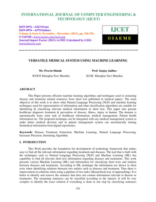 International Journal of Computer Engineering and Technology (IJCET), ISSN 0976-6367(Print),
INTERNATIONAL JOURNAL OF COMPUTER ENGINEERING &
ISSN 0976 - 6375(Online), Volume 4, Issue 6, November - December (2013), © IAEME

TECHNOLOGY (IJCET)

ISSN 0976 – 6367(Print)
ISSN 0976 – 6375(Online)
Volume 4, Issue 6, November - December (2013), pp. 326-336
© IAEME: www.iaeme.com/ijcet.asp
Journal Impact Factor (2013): 6.1302 (Calculated by GISI)
www.jifactor.com

IJCET
©IAEME

VERSATILE MEDICAL SYSTEM USING MACHINE LEARNING
Mr. Pravin Shinde

Prof. Sanjay Jadhav

RVIOT Kharghar Navi Mumbai

SCOE Kharghar Navi Mumbai

ABSTRACT
This Paper presents efficient machine learning algorithms and techniques used in extracting
disease and treatment related sentences from short text published in medical papers. The main
objective of this work is to show what Natural Language Processing (NLP) and machine learning
techniques used for representation of information and what classification algorithms are suitable for
identifying & classifying relevant medical information in short text. This paper also present
healthcare diagnosis treatment & prevention of disease, illness, injury in human. The domain is
automatically learn some task of healthcare information, medical management, Patient health
information etc. The proposed technique can be integrated with any medical management system to
make better medical decision and in patient management system can automatically mining
biomedical information from digital repositories.
Keywords: Disease Treatment Extraction, Machine Learning, Natural Language Processing,
Increases Precision, Stemming Algorithm.
I. INTRODUCTION
This Work provides the foundation for development of technology framework that makes
easy to find all the relevant information regarding treatment and diseases. The tool that is built with
the techniques such as Natural Language Processing (NLP) and Machine Learning (ML) has
capability to find all relevant short text information regarding diseases and treatments. This work
presents various Machine Learning (ML) and information for classifying short texts and relation
between diseases and treatments. According to ML technique the information are shown in short
texts when identifying relations between two entities such as diseases and treatment. Thus there is
improvement in solutions when using a pipeline of two tasks (Hierarchical way of approaching). It is
better to identify and remove the sentence that does not contain information relevant to disease or
treatments. The remaining sentences can be classified according to the interest. It will be very
complex to identify the exact solution if everything is done in one step by classifying sentences
326

 