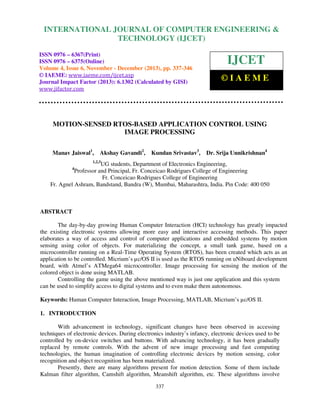 International Journal of Computer Engineering and Technology (IJCET), ISSN 0976-6367(Print),
INTERNATIONAL JOURNAL OF COMPUTER ENGINEERING &
ISSN 0976 - 6375(Online), Volume 4, Issue 6, November - December (2013), © IAEME

TECHNOLOGY (IJCET)

ISSN 0976 – 6367(Print)
ISSN 0976 – 6375(Online)
Volume 4, Issue 6, November - December (2013), pp. 337-346
© IAEME: www.iaeme.com/ijcet.asp
Journal Impact Factor (2013): 6.1302 (Calculated by GISI)
www.jifactor.com

IJCET
©IAEME

MOTION-SENSED RTOS-BASED APPLICATION CONTROL USING
IMAGE PROCESSING
Manav Jaiswal1,

Akshay Gavandi2,

Kundan Srivastav3,

Dr. Srija Unnikrishnan4

1,2,3

UG students, Department of Electronics Engineering,
Professor and Principal, Fr. Conceicao Rodrigues College of Engineering
Fr. Conceicao Rodrigues College of Engineering
Fr. Agnel Ashram, Bandstand, Bandra (W), Mumbai, Maharashtra, India. Pin Code: 400 050
4

ABSTRACT
The day-by-day growing Human Computer Interaction (HCI) technology has greatly impacted
the existing electronic systems allowing more easy and interactive accessing methods. This paper
elaborates a way of access and control of computer applications and embedded systems by motion
sensing using color of objects. For materializing the concept, a small tank game, based on a
microcontroller running on a Real-Time Operating System (RTOS), has been created which acts as an
application to be controlled. Micrium’s µc/OS II is used as the RTOS running on uNiboard development
board, with Atmel’s ATMega64 microcontroller. Image processing for sensing the motion of the
colored object is done using MATLAB.
Controlling the game using the above mentioned way is just one application and this system
can be used to simplify access to digital systems and to even make them autonomous.
Keywords: Human Computer Interaction, Image Processing, MATLAB, Micrium’s µc/OS II.
1. INTRODUCTION
With advancement in technology, significant changes have been observed in accessing
techniques of electronic devices. During electronics industry’s infancy, electronic devices used to be
controlled by on-device switches and buttons. With advancing technology, it has been gradually
replaced by remote controls. With the advent of new image processing and fast computing
technologies, the human imagination of controlling electronic devices by motion sensing, color
recognition and object recognition has been materialized.
Presently, there are many algorithms present for motion detection. Some of them include
Kalman filter algorithm, Camshift algorithm, Meanshift algorithm, etc. These algorithms involve
337

 