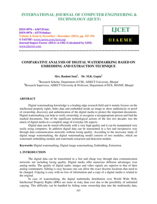 International Journal of Computer Engineering and Technology (IJCET), ISSN 0976-6367(Print),
INTERNATIONAL JOURNAL OF COMPUTER ENGINEERING &
ISSN 0976 - 6375(Online), Volume 4, Issue 6, November - December (2013), © IAEME

TECHNOLOGY (IJCET)

ISSN 0976 – 6367(Print)
ISSN 0976 – 6375(Online)
Volume 4, Issue 6, November - December (2013), pp. 347-354
© IAEME: www.iaeme.com/ijcet.asp
Journal Impact Factor (2013): 6.1302 (Calculated by GISI)
www.jifactor.com

IJCET
©IAEME

COMPARATIVE ANALYSIS OF DIGITAL WATERMARKING BASED ON
EMBEDDING AND EXTRACTION TECHNIQUE
Mrs. Rashmi Soni1,

Dr. M.K. Gupta2

1

2

Research Scholar, Department of CSE, AISECT University, Bhopal
Research Supervisor, AISECT University & Professor, Department of ECE, MANIT, Bhopal

ABSTRACT
Digital watermarking knowledge is a leading edge research field and it mainly focuses on the
intellectual property rights, hides data and embedded inside an image to show authenticity or proof
of ownership, discovery and authentication of the digital media to protect the important documents.
Digital watermarking can help to verify ownership, to recognize a misappropriate person and find the
marked documents. One of the significant technological actions of the last two decades was the
attack of digital media in a complete range of everyday life aspects.
Digital data can be stored efficiently with a very high quality and it can be manipulated very
easily using computers. In addition digital data can be transmitted in a fast and inexpensive way
through data communication networks without losing quality. According to the necessary study of
digital image watermarking, the digital watermarking model consists of two modules, which are
watermark embedding module and watermark extraction and detection module.
Keywords: Digital watermarking, Digital image watermarking, Embedding, Extraction.
1. INTRODUCTION
The digital data can be transmitted in a fast and cheap way through data communication
networks not including losing quality. Digital media offer numerous different advantages over
analog media. The quality of digital audio, images and video signals are superior to that of their
analog counterparts. Editing is easy because one can allow the exact discrete locations that need to
be changed. Copying is easy with no loss of information and a copy of a digital media is related to
the original.
In case of watermarking, the digital multimedia distribution over World Wide Web,
Intellectual Property Rights (IPRs) are more in risky than ever due to the possibility of unlimited
copying. This difficulty can be handled by hiding some ownership data into the multimedia data,
347

 