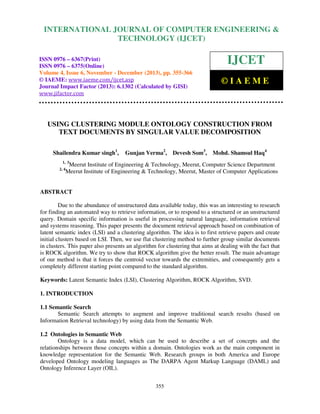 International Journal of Computer Engineering and Technology (IJCET), ISSN 0976-6367(Print),
INTERNATIONAL JOURNAL OF COMPUTER ENGINEERING &
ISSN 0976 - 6375(Online), Volume 4, Issue 6, November - December (2013), © IAEME

TECHNOLOGY (IJCET)

ISSN 0976 – 6367(Print)
ISSN 0976 – 6375(Online)
Volume 4, Issue 6, November - December (2013), pp. 355-366
© IAEME: www.iaeme.com/ijcet.asp
Journal Impact Factor (2013): 6.1302 (Calculated by GISI)
www.jifactor.com

IJCET
©IAEME

USING CLUSTERING MODULE ONTOLOGY CONSTRUCTION FROM
TEXT DOCUMENTS BY SINGULAR VALUE DECOMPOSITION
Shailendra Kumar singh1,

Gunjan Verma2, Devesh Som3, Mohd. Shamsul Haq4

1, 3
2, 4

Meerut Institute of Engineering & Technology, Meerut, Computer Science Department
Meerut Institute of Engineering & Technology, Meerut, Master of Computer Applications

ABSTRACT
Due to the abundance of unstructured data available today, this was an interesting to research
for finding an automated way to retrieve information, or to respond to a structured or an unstructured
query. Domain specific information is useful in processing natural language, information retrieval
and systems reasoning. This paper presents the document retrieval approach based on combination of
latent semantic index (LSI) and a clustering algorithm. The idea is to first retrieve papers and create
initial clusters based on LSI. Then, we use flat clustering method to further group similar documents
in clusters. This paper also presents an algorithm for clustering that aims at dealing with the fact that
is ROCK algorithm. We try to show that ROCK algorithm give the better result. The main advantage
of our method is that it forces the centroid vector towards the extremities, and consequently gets a
completely different starting point compared to the standard algorithm.
Keywords: Latent Semantic Index (LSI), Clustering Algorithm, ROCK Algorithm, SVD.
1. INTRODUCTION
1.1 Semantic Search
Semantic Search attempts to augment and improve traditional search results (based on
Information Retrieval technology) by using data from the Semantic Web.
1.2 Ontologies in Semantic Web
Ontology is a data model, which can be used to describe a set of concepts and the
relationships between those concepts within a domain. Ontologies work as the main component in
knowledge representation for the Semantic Web. Research groups in both America and Europe
developed Ontology modeling languages as The DARPA Agent Markup Language (DAML) and
Ontology Inference Layer (OIL).
355

 