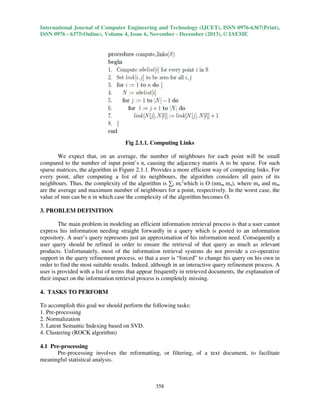 International Journal of Computer Engineering and Technology (IJCET), ISSN 0976-6367(Print),
ISSN 0976 - 6375(Online), Volume 4, Issue 6, November - December (2013), © IAEME

Fig 2.1.1. Computing Links
We expect that, on an average, the number of neighbours for each point will be small
compared to the number of input point’s n, causing the adjacency matrix A to be sparse. For such
sparse matrices, the algorithm in Figure 2.1.1. Provides a more efficient way of computing links. For
every point, after computing a list of its neighbours, the algorithm considers all pairs of its
neighbours. Thus, the complexity of the algorithm is ∑i mi2which is O (nmm ma), where ma and mm
are the average and maximum number of neighbours for a point, respectively. In the worst case, the
value of mm can be n in which case the complexity of the algorithm becomes O.
3. PROBLEM DEFINITION
The main problem in modeling an efficient information retrieval process is that a user cannot
express his information needing straight forwardly in a query which is posted to an information
repository. A user’s query represents just an approximation of his information need. Consequently a
user query should be refined in order to ensure the retrieval of that query as much as relevant
products. Unfortunately, most of the information retrieval systems do not provide a co-operative
support in the query refinement process, so that a user is “forced” to change his query on his own in
order to find the most suitable results. Indeed, although in an interactive query refinement process. A
user is provided with a list of terms that appear frequently in retrieved documents, the explanation of
their impact on the information retrieval process is completely missing.
4. TASKS TO PERFORM
To accomplish this goal we should perform the following tasks:
1. Pre-processing
2. Normalization
3. Latent Semantic Indexing based on SVD.
4. Clustering (ROCK algorithm)
4.1 Pre-processing
Pre-processing involves the reformatting, or filtering, of a text document, to facilitate
meaningful statistical analysis.

358

 