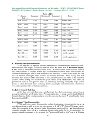 International Journal of Computer Engineering and Technology (IJCET), ISSN 0976-6367(Print),
ISSN 0976 - 6375(Online), Volume 4, Issue 6, November - December (2013), © IAEME

Table 4.2.2(b)
Document2 Document3

Column
Row
Row 0 ====

Document1

Terms

0.489

0.000

0.000

word = www

Row 1 ====

0.489

0.127

0.000

word = tim

Row 2 ====

0.489

0.127

0.000

word = berners

Row 3 ====
Row 4 ====

0.489
0.122

0.127
0.127

0.000
0.365

word = lee
word = internet

Row 5 ====

0.122

0.508

0.000

word = cern

Row 6 ====

0.122

0.635

0.365

word = web

Row 7 ====

0.000

0.127

0.000

word = role

Row 8 ====

0.000

0.508

0.000

word = server

Row 9 ====

0.000

0.000

0.548

word = network

Row 10 ====

0.000

0.000

0.548

word = security

Row 11 ====

0.000

0.000

0.365

word = applications

4.3. Creating Term-Document matrix
At this stage we can represent a textual document as a set of meaningful normalized terms.
The normalized term weights, collectively form the matrix W, where Wi,k = NormalizedWeighti,
k. This matrix is referred to as term-document matrix. A term-document matrix contains terms as
rows and documents as columns. In this step, we create term-document matrix that describes the
occurrence of meaningful terms in each document of the collection. To create such a matrix, we keep
track of different meaningful terms occurred in different documents. While reading new text
document, new terms are added into matrix as rows, their frequencies are added in the respective
columns. While reading new document the system should check whether these new terms are
grammatical forms of some previous terms (i.e. eliminating stemming words).The output of this
process is a term-document matrix containing distinct, meaningful terms in the entire collection as
rows, and documents in the collection as columns.
4.4. Latent Semantic Indexing
At this stage we wish to determine a set of concepts from the term-document matrix, where a
concept is defined as set of related terms. We accomplish this by using a method called Latent
Semantic Indexing (LSI), which primarily involves decomposing the matrix W using Singular Value
Decomposition (SVD).
4.4.1. Singular Value Decomposition
SVD is well-known matrix decomposition method. It decomposes the matrix A, i.e. the m x n
term-document matrix, with m terms, and n documents, as A = U*S*VT. Where U is m x r matrix,
called the term matrix, V is r x n matrix, called the document matrix, and S is r x r diagonal matrix
containing singular values of A in its diagonal in descending order. In this decomposition, the
singular values i corresponds to the vector ui, the ith column of U and vi, the ith row of V. Without
361

 