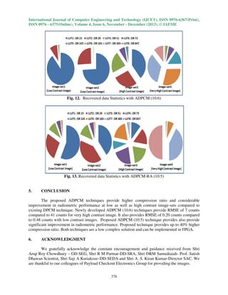 International Journal of Computer Engineering and Technology (IJCET), ISSN 0976-6367(Print),
ISSN 0976 - 6375(Online), Volume 4, Issue 6, November - December (2013), © IAEME

Fig. 12. Recovered data Statistics with ADPCM (10:6)

Fig. 13. Recovered data Statistics with ADPCM-RA (10:5)

5.

CONCLUSION

The proposed ADPCM techniques provide higher compression ratio and considerable
improvement in radiometric performance at low as well as high contrast image-sets compared to
existing DPCM technique. Newly developed ADPCM (10:6) techniques provide RMSE of 7 counts
compared to 41 counts for very high contrast image. It also provides RMSE of 0.20 counts compared
to 0.48 counts with low contrast images. Proposed ADPCM (10:5) technique provides also provide
significant improvement in radiometric performance. Proposed technique provides up to 40% higher
compression ratio. Both techniques are a low complex solution and can be implemented in FPGA.
6.

ACKNOWLEDGMENT

We gratefully acknowledge the constant encouragement and guidance received from Shri
Arup Roy Chowdhury – GD-SEG, Shri R M Parmar-DD-SRA, Shri DRM Samudraiah- Prof. Satish
Dhawan Scientist, Shri Saji A Kuriakose–DD-SEDA and Shri A. S. Kiran Kumar-Director SAC. We
are thankful to our colleagues of Payload Checkout Electronics Group for providing the images.
376

 