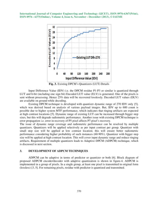 International Journal of Computer Engineering and Technology (IJCET), ISSN 0976-6367(Print),
ISSN 0976 - 6375(Online), Volume 4, Issue 6, November - December (2013), © IAEME

Fig. 3. Existing DPCM’s Quantizers (LUT) Details
Input Difference Value (IDV) i.e. the DPCM residue P1-P3 or similar is quantized through
LUT and 6-bit (including one sign bit) Encoded LUT value (ELV) is generated. One of the pixels is
sent without processing. Hence 25% data will be recovered losslessly. Decoded LUT values (DLV)
are available on ground while decoding.
Existing DPCM technique is developed with quantizer dynamic range of 270 IDV only [5],
which was derived based on analysis of various payload images. But, IDV up to 600 count is
possible due to higher system MTF performance, which indicates that ringing artifacts are expected
at high contrast locations [5]. Dynamic range of existing LUT can be increased through bigger step
sizes, but this will degrade radiometric performance. Another issue with existing DPCM technique is
error propagation i.e. error in recovery of P5 pixel affects P7 pixel’s recovery.
The issue of dynamic range coverage and radiometric performance can be resolved by multiple
quantizers. Quantizers will be applied selectively as per input contrast per group. Quantizer with
small step size will be applied at low contrast location; this will ensure better radiometric
performance considering higher probability of such instances (60-90%). Quantizer with bigger step
size will be applied at high contrast location. This will cover input dynamic range and reduce ringing
artifacts. Requirement of multiple quantizers leads to Adaptive DPCM (ADPCM) technique, which
is discussed in next section.
3.

DEVELOPMENT OF ADPCM TECHNIQUES

ADPCM can be adaptive in terms of predictor or quantizer or both [6]. Block diagram of
proposed ADPCM encoder/decoder with adaptive quantization is shown in figure-4. ADPCM is
implemented in a group of pixels. In a single group, at least one pixel is transmitted in original form
(lossless) [3, 5]. For remaining pixels, residue with predictor is quantized and transmitted.

370

 