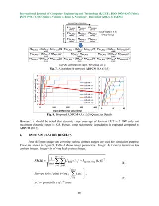 International Journal of Computer Engineering and Technology (IJCET), ISSN 0976-6367(Print),
ISSN 0976 - 6375(Online), Volume 4, Issue 6, November - December (2013), © IAEME

Fig. 7. Algorithm of proposed ADPCM-RA (10:5)

Fig. 8. Proposed ADPCM-RA (10:5) Quantizer Details
However, it should be noted that dynamic range coverage of lossless LUT is 7 IDV only and
maximum dynamic range is 423. Hence, some radiometric degradation is expected compared to
ADPCM (10:6).
4.

RMSE SIMULATION RESULTS

Four different image-sets covering various contrast ranges are used for simulation purpose.
These are shown in figure-9. Table-3 shows image parameters. Image1 & 2 can be treated as low
contrast images. Image-4 is of very high contrast image.

RMSE =

1
m.n

m −1 n −1

∑∑ [I

REF

(i, j ) − I re cov ered (i, j )] 2

(1)

i =0 j =0

1023

Entropy ( bits / pixel ) = log 2 
i. p ( i )  ,


 i =0


∑

th

p ( i ) = probabilit y of i count

373

(2)

 