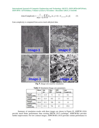International Journal of Computer Engineering and Technology (IJCET), ISSN 0976-6367(Print),
ISSN 0976 - 6375(Online), Volume 4, Issue 6, November - December (2013), © IAEME

Line Complexity =

m n −1
1
∑ ∑ I REF (i, j + 1) − I re cov ered (i, j )
m (n − 1) i=0 j =0

(3)

Line complexity is computed from across track odd pixel data.

Fig. 9. Image-sets used for simulation
Table 3: Simulation Image-sets parameters

Summary of simulation results with these images are shown in Figure-10. ADPCM (10:6)
provide much better performance than existing DPCM (10:7) technique. ADPCM-RA provides
further improvement. For low contrast images, ADPCM-RA (10:5) provides similar performance to
374

 