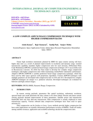 International Journal of Computer Engineering and Technology (IJCET), ISSN 0976-6367(Print),
INTERNATIONAL JOURNAL OF COMPUTER ENGINEERING &
ISSN 0976 - 6375(Online), Volume 4, Issue 6, November - December (2013), © IAEME

TECHNOLOGY (IJCET)

ISSN 0976 – 6367(Print)
ISSN 0976 – 6375(Online)
Volume 4, Issue 6, November - December (2013), pp. 367-377
© IAEME: www.iaeme.com/ijcet.asp
Journal Impact Factor (2013): 6.1302 (Calculated by GISI)
www.jifactor.com

IJCET
©IAEME

A LOW COMPLEX ADPCM IMAGE COMPRESSION TECHNIQUE WITH
HIGHER COMPRESSION RATIO
Ashok Kumar1,

Rajiv Kumaran2,

Sandip Paul, Sanjeev Mehta

Scientist/Engineer, Space Applications Centre, Indian Space Research Organization Ahmedabad,
India- 380015

ABSTRACT
Future high resolution instruments planned by ISRO for space remote sensing will have
higher data rates as a result of planned improvements in resolution and dynamic range. Limited
transmission capability mandates higher compression ratio for such missions. Differential Pulse
Code Modulation (DPCM) is prediction based image compression technique (10:7) successfully used
in Resourcesat-2 mission. An effort has been made to develop low complex image compression
techniques with higher compression ratio while maintaining similar/better radiometric performance.
Adaptive DPCM (ADPCM) is another prediction based image compression technique, which has
been used by other space agencies with proprietary algorithms. Custom ADPCM techniques with
multiple quantizers are developed with compression ratio of 10:6 and 10:5. Developed low complex
ADPCM techniques are unique w.r.t. predictor selection. Developed techniques are evaluated for
both low and high contrast images.
KEYWORDS: DPCM, RMSE, Dynamic Range, Compression.
1.

INTRODUCTION

In remote sensing payloads, parameters like spatial resolution, radiometric resolution,
spectral bands and swath determine the data volume to be down linked. Present and future remote
sensing payloads demand improvements of these parameters. Satellite power and transmission
bandwidth limit real time data-rate transmission. Data compression is usually employed to meet
transmission capacity. Various onboard data compression techniques have been used in space
missions [1].
Data compression can be lossless or lossy. Lossy methods provide higher compression but
have some implications on scientific information (performance in terms of RMSE). Trade-off studies
among satellite resources, application and available technology decide the compression ratio.
367

 