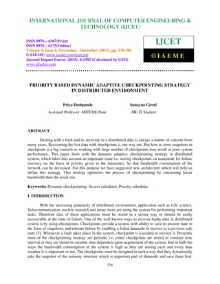 International Journal of Computer Engineering and Technology (IJCET), ISSN 0976-6367(Print),
INTERNATIONAL JOURNAL OF COMPUTER ENGINEERING &
ISSN 0976 - 6375(Online), Volume 4, Issue 6, November - December (2013), © IAEME

TECHNOLOGY (IJCET)

ISSN 0976 – 6367(Print)
ISSN 0976 – 6375(Online)
Volume 4, Issue 6, November - December (2013), pp. 378-385
© IAEME: www.iaeme.com/ijcet.asp
Journal Impact Factor (2013): 6.1302 (Calculated by GISI)
www.jifactor.com

IJCET
©IAEME

PRIORITY BASED DYNAMIC ADAPTIVE CHECKPOINTING STRATEGY
IN DISTRIBUTED ENVIRONMENT
Priya Deshpande

Sunayna Giroti

Assistant Professor -MITCOE Pune

ME IT Student

ABSTRACT
Dealing with a fault and its recovery in a distributed data is always a matter of concern from
many years. Recovering the lost data with checkpoints is one way out. But how to store snapshots in
checkpoint is a big concern as working with large number of checkpoints may result in poor system
performance. This paper deals with the dynamic adaptive checkpointing strategy in distributed
system, which takes into account an important issue i.e. storing checkpoints on namenode for failure
recovery on the basis of priority given to the datanodes. So that bandwidth consumption of the
network can be decreased. For this purpose we have suggested new architecture which will help us
define this strategy. This strategy optimizes the process of checkpointing by consuming lesser
bandwidth then the usual one.
Keywords: Dynamic checkpointing, Access calculator, Priority scheduler.
I. INTRODUCTION
With the increasing popularity of distributed environment, application such as Life science,
Telecommunication, nuclear research and many more are using the system for performing important
tasks. Therefore data of these applications must be stored in a secure way or should be easily
recoverable at the time of failure. One of the well known ways to recover faulty data in distributed
system is by using checkpoints. Checkpoints provide a system with ability to save its present state in
the form of snapshots, and tolerate failure by enabling a failed datanode to recover to a previous safe
state [5]. Whenever a fault takes place in the system, checkpoint is executed to recover it. Presently
most of the checkpointing strategy are periodic i.e. either checkpoints are stored in constant time
interval or they are stored in variable time dependent upon requirement of the system. But in both the
ways the bandwidth consumption of the system is high as they are storing each and every data
weather it is important or not. The checkpoints must be designed in such a way that they dynamically
take the snapshot of the memory structure which is important part of datanode and save them first.
378

 