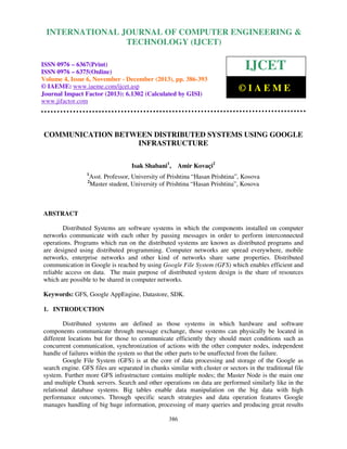 International Journal of Computer Engineering and Technology (IJCET), ISSN 0976-6367(Print),
INTERNATIONAL JOURNAL OF COMPUTER ENGINEERING &
ISSN 0976 - 6375(Online), Volume 4, Issue 6, November - December (2013), © IAEME

TECHNOLOGY (IJCET)

ISSN 0976 – 6367(Print)
ISSN 0976 – 6375(Online)
Volume 4, Issue 6, November - December (2013), pp. 386-393
© IAEME: www.iaeme.com/ijcet.asp
Journal Impact Factor (2013): 6.1302 (Calculated by GISI)
www.jifactor.com

IJCET
©IAEME

COMMUNICATION BETWEEN DISTRIBUTED SYSTEMS USING GOOGLE
INFRASTRUCTURE
Isak Shabani1,
1

Amir Kovaçi2

Asst. Professor, University of Prishtina “Hasan Prishtina”, Kosova
Master student, University of Prishtina “Hasan Prishtina”, Kosova

2

ABSTRACT
Distributed Systems are software systems in which the components installed on computer
networks communicate with each other by passing messages in order to perform interconnected
operations. Programs which run on the distributed systems are known as distributed programs and
are designed using distributed programming. Computer networks are spread everywhere, mobile
networks, enterprise networks and other kind of networks share same properties. Distributed
communication in Google is reached by using Google File System (GFS) which enables efficient and
reliable access on data. The main purpose of distributed system design is the share of resources
which are possible to be shared in computer networks.
Keywords: GFS, Google AppEngine, Datastore, SDK.
1. INTRODUCTION
Distributed systems are defined as those systems in which hardware and software
components communicate through message exchange, those systems can physically be located in
different locations but for those to communicate efficiently they should meet conditions such as
concurrent communication, synchronization of actions with the other computer nodes, independent
handle of failures within the system so that the other parts to be unaffected from the failure.
Google File System (GFS) is at the core of data processing and storage of the Google as
search engine. GFS files are separated in chunks similar with cluster or sectors in the traditional file
system. Further more GFS infrastructure contains multiple nodes; the Master Node is the main one
and multiple Chunk servers. Search and other operations on data are performed similarly like in the
relational database systems. Big tables enable data manipulation on the big data with high
performance outcomes. Through specific search strategies and data operation features Google
manages handling of big huge information, processing of many queries and producing great results
386

 