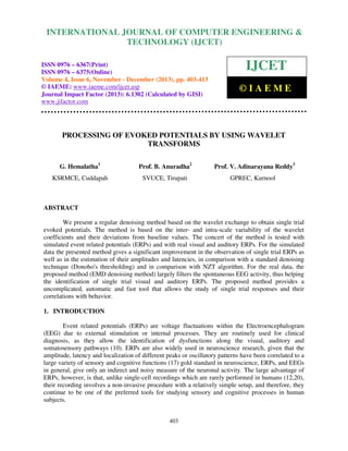 International Journal of Computer Engineering and Technology (IJCET), ISSN 0976-6367(Print),
INTERNATIONAL JOURNAL OF COMPUTER ENGINEERING &
ISSN 0976 - 6375(Online), Volume 4, Issue 6, November - December (2013), © IAEME

TECHNOLOGY (IJCET)

ISSN 0976 – 6367(Print)
ISSN 0976 – 6375(Online)
Volume 4, Issue 6, November - December (2013), pp. 403-413
© IAEME: www.iaeme.com/ijcet.asp
Journal Impact Factor (2013): 6.1302 (Calculated by GISI)
www.jifactor.com

IJCET
©IAEME

PROCESSING OF EVOKED POTENTIALS BY USING WAVELET
TRANSFORMS
G. Hemalatha1

Prof. B. Anuradha2

Prof. V. Adinarayana Reddy3

KSRMCE, Cuddapah

SVUCE, Tirupati

GPREC, Kurnool

ABSTRACT
We present a regular denoising method based on the wavelet exchange to obtain single trial
evoked potentials. The method is based on the inter- and intra-scale variability of the wavelet
coefficients and their deviations from baseline values. The concert of the method is tested with
simulated event related potentials (ERPs) and with real visual and auditory ERPs. For the simulated
data the presented method gives a significant improvement in the observation of single trial ERPs as
well as in the estimation of their amplitudes and latencies, in comparison with a standard denoising
technique (Donoho's thresholding) and in comparison with NZT algorithm. For the real data, the
proposed method (EMD denoising method) largely filters the spontaneous EEG activity, thus helping
the identification of single trial visual and auditory ERPs. The proposed method provides a
uncomplicated, automatic and fast tool that allows the study of single trial responses and their
correlations with behavior.
1. INTRODUCTION
Event related potentials (ERPs) are voltage fluctuations within the Electroencephalogram
(EEG) due to external stimulation or internal processes. They are routinely used for clinical
diagnosis, as they allow the identification of dysfunctions along the visual, auditory and
somatosensory pathways (10). ERPs are also widely used in neuroscience research, given that the
amplitude, latency and localization of different peaks or oscillatory patterns have been correlated to a
large variety of sensory and cognitive functions (17) gold standard in neuroscience, ERPs, and EEGs
in general, give only an indirect and noisy measure of the neuronal activity. The large advantage of
ERPs, however, is that, unlike single-cell recordings which are rarely performed in humans (12,20),
their recording involves a non-invasive procedure with a relatively simple setup, and therefore, they
continue to be one of the preferred tools for studying sensory and cognitive processes in human
subjects.
403

 