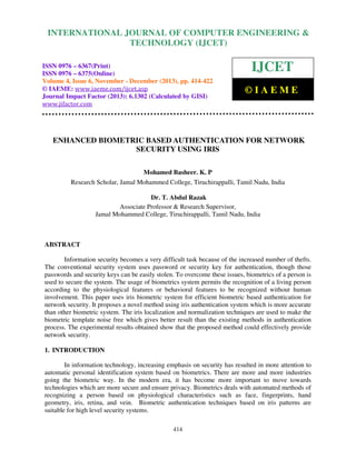 International Journal of Computer Engineering and Technology (IJCET), ISSN 0976-6367(Print),
INTERNATIONAL JOURNAL OF COMPUTER ENGINEERING &
ISSN 0976 - 6375(Online), Volume 4, Issue 6, November - December (2013), © IAEME

TECHNOLOGY (IJCET)

ISSN 0976 – 6367(Print)
ISSN 0976 – 6375(Online)
Volume 4, Issue 6, November - December (2013), pp. 414-422
© IAEME: www.iaeme.com/ijcet.asp
Journal Impact Factor (2013): 6.1302 (Calculated by GISI)
www.jifactor.com

IJCET
©IAEME

ENHANCED BIOMETRIC BASED AUTHENTICATION FOR NETWORK
SECURITY USING IRIS
Mohamed Basheer. K. P
Research Scholar, Jamal Mohammed College, Tiruchirappalli, Tamil Nadu, India
Dr. T. Abdul Razak
Associate Professor & Research Supervisor,
Jamal Mohammed College, Tiruchirappalli, Tamil Nadu, India

ABSTRACT
Information security becomes a very difficult task because of the increased number of thefts.
The conventional security system uses password or security key for authentication, though those
passwords and security keys can be easily stolen. To overcome these issues, biometrics of a person is
used to secure the system. The usage of biometrics system permits the recognition of a living person
according to the physiological features or behavioral features to be recognized without human
involvement. This paper uses iris biometric system for efficient biometric based authentication for
network security. It proposes a novel method using iris authentication system which is more accurate
than other biometric system. The iris localization and normalization techniques are used to make the
biometric template noise free which gives better result than the existing methods in authentication
process. The experimental results obtained show that the proposed method could effectively provide
network security.
1. INTRODUCTION
In information technology, increasing emphasis on security has resulted in more attention to
automatic personal identification system based on biometrics. There are more and more industries
going the biometric way. In the modern era, it has become more important to move towards
technologies which are more secure and ensure privacy. Biometrics deals with automated methods of
recognizing a person based on physiological characteristics such as face, fingerprints, hand
geometry, iris, retina, and vein. Biometric authentication techniques based on iris patterns are
suitable for high level security systems.
414

 