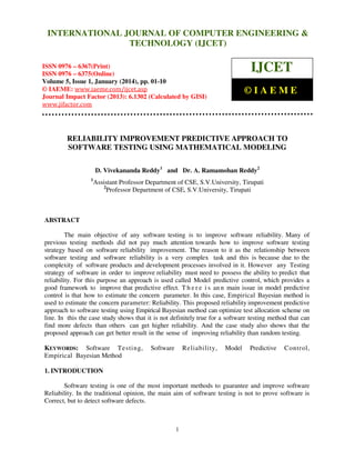 International Journal of Computer Engineering and Technology (IJCET), ISSN 0976INTERNATIONAL JOURNAL OF COMPUTER ENGINEERING &
6367(Print), ISSN 0976 - 6375(Online), Volume 5, Issue 1, January (2014), © IAEME

TECHNOLOGY (IJCET)

IJCET

ISSN 0976 – 6367(Print)
ISSN 0976 – 6375(Online)
Volume 5, Issue 1, January (2014), pp. 01-10
© IAEME: www.iaeme.com/ijcet.asp
Journal Impact Factor (2013): 6.1302 (Calculated by GISI)
www.jifactor.com

©IAEME

RELIABILITY IMPROVEMENT PREDICTIVE APPROACH TO
SOFTWARE TESTING USING MATHEMATICAL MODELING
D. Vivekananda Reddy1 and Dr. A. Ramamohan Reddy2
1

Assistant Professor Department of CSE, S.V.University, Tirupati
2
Professor Department of CSE, S.V.University, Tirupati

ABSTRACT
The main objective of any software testing is to improve software reliability. Many of
previous testing methods did not pay much attention towards how to improve software testing
strategy based on software reliability improvement. The reason to it as the relationship between
software testing and software reliability is a very complex task and this is because due to the
complexity of software products and development processes involved in it. However any Testing
strategy of software in order to improve reliability must need to possess the ability to predict that
reliability. For this purpose an approach is used called Model predictive control, which provides a
good framework to improve that predictive effect. T h e r e i s an n main issue in model predictive
control is that how to estimate the concern parameter. In this case, Empirical Bayesian method is
used to estimate the concern parameter: Reliability. This proposed reliability improvement predictive
approach to software testing using Empirical Bayesian method can optimize test allocation scheme on
line. In this the case study shows that it is not definitely true for a software testing method that can
find more defects than others can get higher reliability. And the case study also shows that the
proposed approach can get better result in the sense of improving reliability than random testing.
KEYWORDS: Software Testing,
Empirical Bayesian Method

Software

Reliability,

Model

Predictive

Control,

1. INTRODUCTION
Software testing is one of the most important methods to guarantee and improve software
Reliability. In the traditional opinion, the main aim of software testing is not to prove software is
Correct, but to detect software defects.

1

 