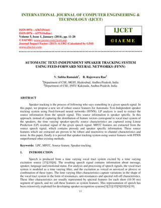 International Journal of Computer Engineering and Technology (IJCET), ISSN 0976INTERNATIONAL JOURNAL OF COMPUTER ENGINEERING &
6367(Print), ISSN 0976 - 6375(Online), Volume 5, Issue 1, January (2014), © IAEME

TECHNOLOGY (IJCET)

ISSN 0976 – 6367(Print)
ISSN 0976 – 6375(Online)
Volume 5, Issue 1, January (2014), pp. 11-20
© IAEME: www.iaeme.com/ijcet.asp
Journal Impact Factor (2013): 6.1302 (Calculated by GISI)
www.jifactor.com

IJCET
©IAEME

AUTOMATIC TEXT-INDEPENDENT SPEAKER TRACKING SYSTEM
USING FEED-FORWARD NEURAL NETWORKS (FFNN)
V. Subba Ramaiah1, R. Rajeswara Rao2
1

Department of CSE, MGIT, Hyderabad, Andhra Pradesh, India
2
Department of CSE, JNTU Kakinada, Andhra Pradesh, India

ABSTRACT
Speaker tracking is the process of following who says something in a given speech signal. In
this paper, we propose a new set of robust source features for Automatic Text-Independent speaker
tracking system using Feed-forward neural networks (FFNN). LP analysis is used to extract the
source information from the speech signal. This source information is speaker specific. In this
approach, instead of capturing the distribution of feature vectors correspond to vocal tract system of
the speakers, the time varying speaker-specific source characteristics are captured using Linear
Prediction (LP) residual signal of the given speech signal. MFCC features are extracted from the
source speech signal, which contains prosody and speaker specific information. These source
features which are extracted are proven to be robust and insensitive to channel characteristics and
noise. In this paper, finally it is proved that speaker tracking system using source features with FFNN
outperformed other existing methods.
Keywords: LPC, MFCC, Source feature, Speaker tracking.
1.

INTRODUCTION

Speech is produced from a time varying vocal tract system excited by a time varying
excitation source [15][19][6]. The resulting speech signal contains information about message,
speaker, language and emotional status. For analysis and processing of speech signals, the vocal tract
system is modeled as a time varying ﬁlter, and the excitation as voiced or unvoiced or plosive or
combination of these types. The time varying ﬁlter characteristics capture variations in the shape of
the vocal tract system in the form of resonances, anti-resonances and spectral roll-off characteristics.
These ﬁlter characteristics are usually represented by spectral features for each short (10-30 ms)
segment of speech, and we call these features as system features. This representation of speech has
been extensively exploited for developing speaker recognition systems[3][21][15][9][10][4][19].
11

 