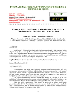 International Journal of Computer Engineering and Technology (IJCET), ISSN 0976INTERNATIONAL JOURNAL OF COMPUTER ENGINEERING &
6367(Print), ISSN 0976 - 6375(Online), Volume 5, Issue 1, January (2014), © IAEME

TECHNOLOGY (IJCET)

ISSN 0976 – 6367(Print)
ISSN 0976 – 6375(Online)
Volume 5, Issue 1, January (2014), pp. 21-27
© IAEME: www.iaeme.com/ijcet.asp
Journal Impact Factor (2013): 6.1302 (Calculated by GISI)
www.jifactor.com

IJCET
©IAEME

ROMAN DOMINATING AND TOTAL DOMINATING FUNCTIONS OF
CORONA PRODUCT GRAPH OF A PATH WITH A STAR
1

Makke Siva Parvathi,

2

Bommireddy Maheswari

1

2

Dept. of Mathematics, K.R.K. Govt. Degree College, Addanki-523201, Andhra Pradesh, India
Dept. of Applied Mathematics, S.P.Women’s University, Tirupat-517502, Andhra Pradesh, India

ABSTRACT
In recent years ‘Domination in Graphs’ received much attention and it is an important branch
of graph theory. Haynes et al. [1, 2] have given an extensive overview on domination in graphs and
related topics in the two books. Recently dominating functions in domination theory have received
much attention. In this paper we present some results on minimal Roman and total Roman
dominating functions of corona product graph of a path with a star.
Key Words: Corona Product, Roman dominating function, Total Roman dominating function.
Subject Classification: 68R10
1. INTRODUCTION
Graph theory is one of the most flourishing branches of modern mathematics and finds
application in various branches of Science & Technology. Domination in graphs has a wide range of
applications to many fields like Engineering, Communication Networks, Social sciences, linguistics,
physical sciences and many others. Allan, R.B. and Laskar, R.[3], Cockayne, E.J. and Hedetniemi,
S.T. [4] have studied various domination parameters of graphs.
The Roman dominating function of a graph G was defined by Cockayne et al. [5]. The
definition of a Roman dominating function was motivated by an article in Scientific American by Ian
Stewart [6] entitled “Defend the Roman Empire!” and suggested by even earlier by ReVelle[7].
Frucht and Harary [8] introduced a new product on two graphs G1 and G2, called corona
product denoted by G1ÍG2. The object is to construct a new and simple operation on two graphs G1
and G2 called their corona, with the property that the group of the new graph is in general isomorphic
with the wreath product of the groups of G1 and of G2.
21

 