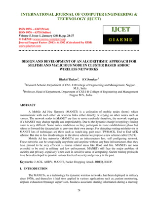 International Journal of Computer Engineering and Technology (IJCET), ISSN 0976INTERNATIONAL JOURNAL OF COMPUTER ENGINEERING &
6367(Print), ISSN 0976 - 6375(Online), Volume 5, Issue 1, January (2014), © IAEME

TECHNOLOGY (IJCET)

ISSN 0976 – 6367(Print)
ISSN 0976 – 6375(Online)
Volume 5, Issue 1, January (2014), pp. 28-37
© IAEME: www.iaeme.com/ijcet.asp
Journal Impact Factor (2013): 6.1302 (Calculated by GISI)
www.jifactor.com

IJCET
©IAEME

DESIGN AND DEVELOPMENT OF AN ALGORITHMIC APPROACH FOR
SELFISH AND MALICIOUS NODE IN CLUSTER BASED ADHOC
WIRELESS NETWORKS
Bhakti Thakre1,

S.V.Sonekar2

1

Research Scholar, Department of CSE, J D College of Engineering and Management, Nagpur,
M.S., India
2
Professor, Head of Department, Department of CSE J D College of Engineering and Management
Nagpur M.S., India.

ABSTRACT
A Mobile Ad Hoc Network (MANET) is a collection of mobile nodes (hosts) which
communicate with each other via wireless links either directly or relying on other nodes such as
routers. The network nodes in MANET are free to move randomly therefore, the network topology
of a MANET may change rapidly and unpredictably. Due to the dynamic change in topology finding
route is very difficult. Some nodes misbehave as they participate in route establishment phase but
refuse to forward the data packets to converse their own energy. For detecting routing misbehavior in
MANET lots of techniques are there such as watch-dog, path rater, TWOACK, End to End ACK
scheme. But due to few disadvantages in the above scheme we propose a new scheme called 2ACK.
Mobile Ad hoc networks (MANETs) are an infrastructure less, self configuring network.
These networks can be setup easily anywhere and anytime without any base infrastructure, thus they
have proved to be very efficient is rescue related areas like flood and fire. MANETs are now
extended to be used in military and law enforcement. MANETs still face the major problem of
security and privacy, especially when used in sensitive areas of computing. Secure routing protocols
have been developed to provide various levels of security and privacy in the past.
Keywords: 2 ACK, AODV, MANET, Packet Dropping Attack, RREQ, RREP.
1. INTRODUCTION
The MANETs, as a technology for dynamic wireless networks, had been deployed in military
since 1970s, and thereafter it had been applied in various applications such as; patient monitoring,
airplane exhaustion breakage supervision, business associates sharing information during a meeting;
28

 