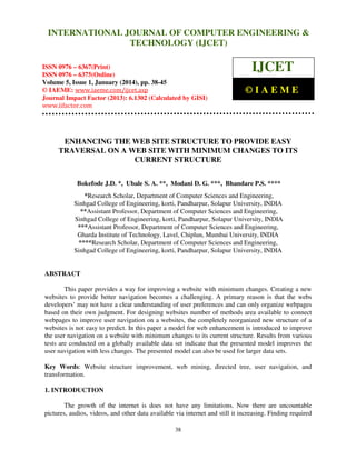 International Journal of Computer Engineering and Technology (IJCET), ISSN 0976INTERNATIONAL JOURNAL OF COMPUTER ENGINEERING &
6367(Print), ISSN 0976 - 6375(Online), Volume 5, Issue 1, January (2014), © IAEME

TECHNOLOGY (IJCET)

ISSN 0976 – 6367(Print)
ISSN 0976 – 6375(Online)
Volume 5, Issue 1, January (2014), pp. 38-45
© IAEME: www.iaeme.com/ijcet.asp
Journal Impact Factor (2013): 6.1302 (Calculated by GISI)
www.jifactor.com

IJCET
©IAEME

ENHANCING THE WEB SITE STRUCTURE TO PROVIDE EASY
TRAVERSAL ON A WEB SITE WITH MINIMUM CHANGES TO ITS
CURRENT STRUCTURE
Bokefode J.D. *, Ubale S. A. **, Modani D. G. ***, Bhandare P.S. ****
*Research Scholar, Department of Computer Sciences and Engineering,
Sinhgad College of Engineering, korti, Pandharpur, Solapur University, INDIA
**Assistant Professor, Department of Computer Sciences and Engineering,
Sinhgad College of Engineering, korti, Pandharpur, Solapur University, INDIA
***Assistant Professor, Department of Computer Sciences and Engineering,
Gharda Institute of Technology, Lavel, Chiplun, Mumbai University, INDIA
****Research Scholar, Department of Computer Sciences and Engineering,
Sinhgad College of Engineering, korti, Pandharpur, Solapur University, INDIA

ABSTRACT
This paper provides a way for improving a website with minimum changes. Creating a new
websites to provide better navigation becomes a challenging. A primary reason is that the webs
developers’ may not have a clear understanding of user preferences and can only organize webpages
based on their own judgment. For designing websites number of methods area available to connect
webpages to improve user navigation on a websites, the completely reorganized new structure of a
websites is not easy to predict. In this paper a model for web enhancement is introduced to improve
the user navigation on a website with minimum changes to its current structure. Results from various
tests are conducted on a globally available data set indicate that the presented model improves the
user navigation with less changes. The presented model can also be used for larger data sets.
Key Words: Website structure improvement, web mining, directed tree, user navigation, and
transformation.
1. INTRODUCTION
The growth of the internet is does not have any limitations. Now there are uncountable
pictures, audios, videos, and other data available via internet and still it increasing. Finding required
38

 
