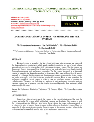 International Journal of Computer Engineering and Technology (IJCET), ISSN 0976INTERNATIONAL JOURNAL OF COMPUTER ENGINEERING &
6367(Print), ISSN 0976 - 6375(Online), Volume 5, Issue 1, January (2014), © IAEME

TECHNOLOGY (IJCET)

ISSN 0976 – 6367(Print)
ISSN 0976 – 6375(Online)
Volume 5, Issue 1, January (2014), pp. 46-51
© IAEME: www.iaeme.com/ijcet.asp
Journal Impact Factor (2013): 6.1302 (Calculated by GISI)
www.jifactor.com

IJCET
©IAEME

A GENERIC PERFORMANCE EVALUATION MODEL FOR THE FILE
SYSTEMS
Mr. Naveenkumar Jayakumar1,

Mr. Farid Zaeimfar2,

Mrs. Manjusha Joshi3,

Dr. Shashank.D.Joshi4
1,2,3,4

(Department of Computer Engineering, College of Engineering, Bharati Vidyapeeth Deemed
University, Pune, India)

ABSTRACT
The development in technology has led a boom in the data being consumed and processed.
The data size has been a major factor which actually need to be monitored in a way of how it is being
accessed and processed in order to have high complex performance systems. The file systems and
database are the core focus area of how the data is stored and retrieved whenever the data is required.
This era belongs to the high performance computing. The file systems also needs to be that much
capable of managing the data and responding to the requests. This paper will provide with a novel
approach of evaluating the file systems and the computing systems for engineering better systems
and tuning systems by reviewing the current existing file systems. There is great necessitate for
performance model of current systems in order to cope up with huge number of requests and
exploding data. This paper put forth, that any architect of high performance computing systems,
clustered systems and in advanced cases the cloud systems should consider these techniques which
are proposed in this paper.
Keywords: Performance Evaluation Techniques, File Systems, Cluster File System Performance
Model.
I. INTRODUCTION
Since there exists various types of file systems in the current infrastructure like local file
systems and global file systems which will include clustered and distributed files systems as well.
They behave and function differently from others. These existing file system performance needs to
be enhanced in order to improve the performance of clustered system, distributed systems. Thus, it is
required to develop a way of understanding the performance of file systems, how they behave in the
environment and how can be it tuned in order to feel performance improvement.
46

 